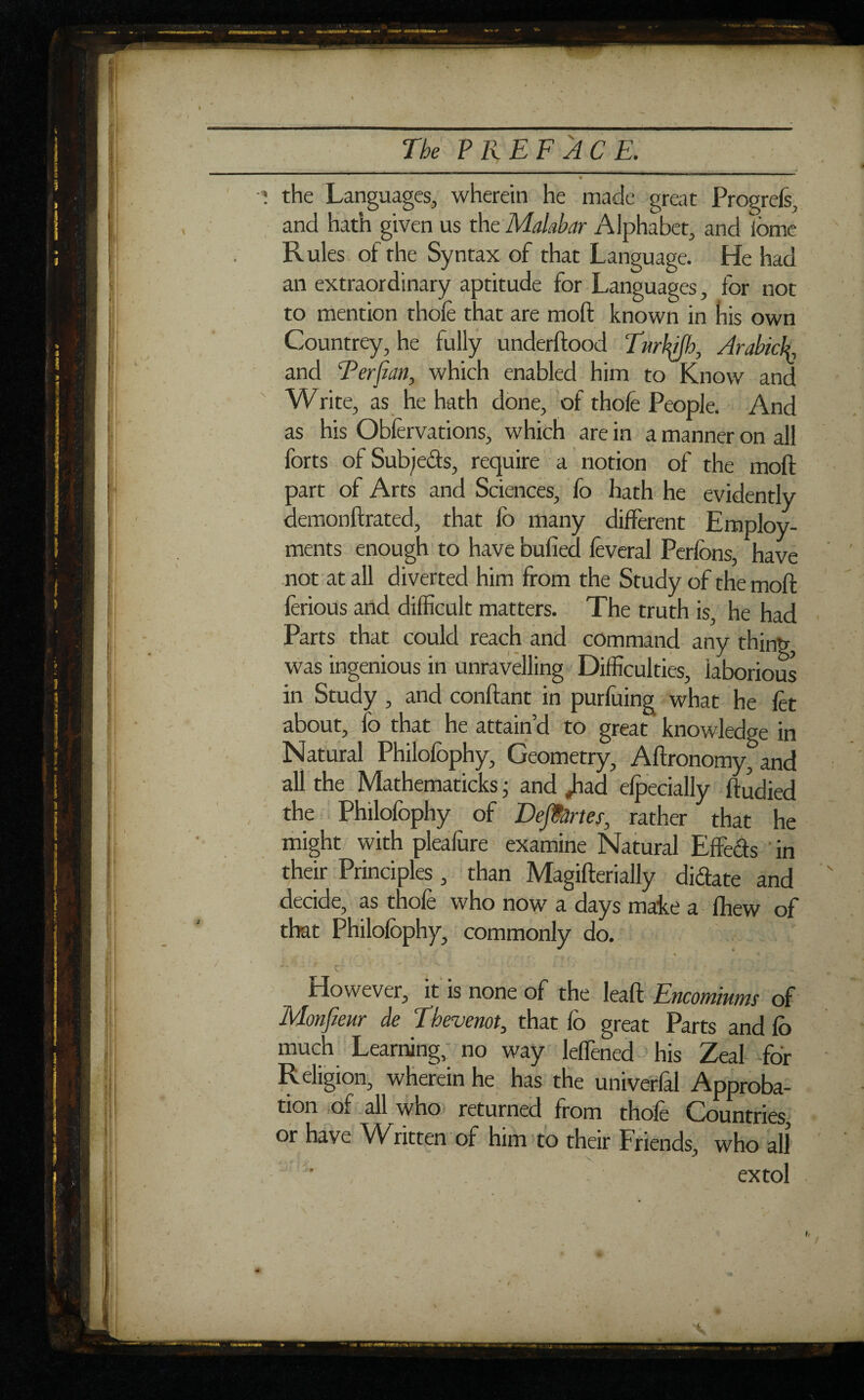 . The PREFACE. » , \ the Languages, wherein he made great Progrels, and hath given us the Malabar Alphabet, and feme Rules of the Syntax of that Language. He had an extraordinary aptitude for Languages, for not to mention thole that are moft known in his own Countrey, he fully underftood Turlffh, Arabicf, and Ter fan, which enabled him to Know and Write, as he hath done, of thole People. And as his Oblervations, which are in a manner on all forts of Subjects, require a notion of the moft part of Arts and Sciences, fo hath he evidently demonftrated, that fo many different Employ¬ ments enough to have bulled lèverai Perlons, have not at all diverted him from the Study of the moft ferious and difficult matters. The truth is, he had Parts that could reach and command any thing, was ingenious in unravelling Difficulties, laborious in Study , and confiant in purluing what he let about, fo that he attain’d to great knowledge in Natural Philofophy, Geometry, Aftronomy, and all the Mathematicks ; and jiad elpecially ftudied the Philofophy of Départes, rather that he might with pleafure examine Natural Effects in their Principles , than Magifterially diffate and decide, as thole who now a days make a lliew of that Philofophy, commonly do. However, it is none of the leaft Encomiums of Monfieur de Thevenot, that fo great Parts and lb much Learning, no way leffened his Zeal for Religion, wherein he has the univerfal Approba¬ tion of all who returned from thofo Countries, or have Written of him to their Friends, who all extol