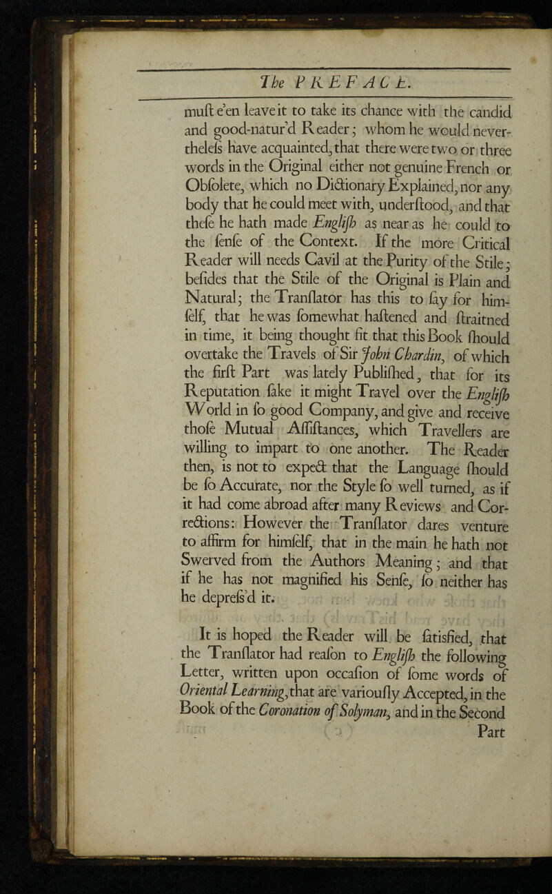 1 be P K E F A C E. mufle en leave it to take its chance with the candid and good-natur’d Reader; whom he would never¬ theless Have acquainted, that there were two or three words in the Original either not genuine French or Obfolete, which no Didionary Explained, nor any body that he could meet with, underftood, and that thefe he hath made Englijh as near as he could to the fènlè of the Context. If the more Critical Reader will needs Cavil at the Purity of the Stile; befides that the Stile of the Original is Plain and Natural; the Tranflator has this to lay for him- feR that he was fomewhat haftened and ftraitned in time, it being thought fit that this Book fhould overtake the Travels of Sir John Chardin, of which the firft Part was lately Published, that for its R eputation. fake it might Travel over the Englijh World in fo good Company, and give and receive thole Mutual Affiftances, which Travellers are willing to impart to one another. The Reader then, is not to exped that the Language fhould be fo Accurate, nor the Style fo well turned, as if it had come abroad after many Reviews and Cor- redions: However the Tranflator dares venture to affirm for himlelf, that in the main he hath not Swerved from the Authors Meaning ; and that if he has not magnified his Senfe, fo neither has he deprels d it. [ s i ' , nn • » » * * ■ ' ’ ' 4 • v i J* J . i.J \ i >, <3.(1 i :)\7 f f4 *■ i t It is hoped the Reader will be làtisfied, that . the Tranflator had realbn to Englijh the following Letter, written upon occafion of fome words of Oriental Learning, that are varioufly Accepted, in the Book of the Coronation of Solyman, andin the Second : Part