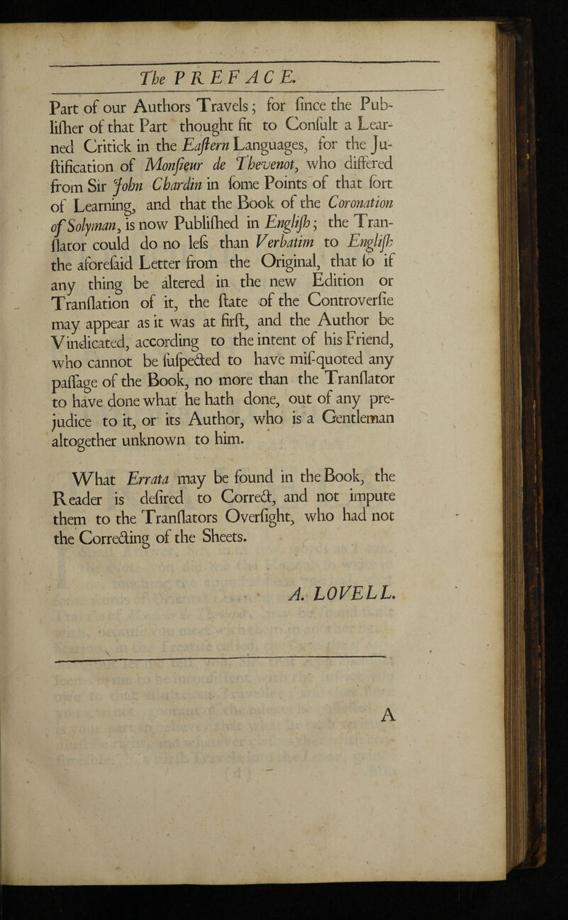 N The PR EF ACE. Part of our Authors Travels ; for fince the Pub- liflier of that Part thought fit to Confult a Lear¬ ned Critick in the Eaftern Languages, for the J u- ftification of Mon few de Thevenot, who differed from Sir John Chardin in fome Points of that fort of Learning, and that the Book of the Coronation ofSolyman, is now Publifhed in Engl/jh ; the Tran- flator could do no left than Verhatim to Enghjh the aforefaid Letter from the Original, that fo if any thing be altered in the new Edition or Tranflation of it, the date of the Controverfie may appear as it was at firft, and the Author be Vindicated, according to the intent of his Friend, who cannot be fulpeded to have mif-quoted any paiTage of the Book, no more than the Tranfiator to have done what he hath done, out of any pre¬ judice to it, or its Author, who is a Gentleman altogether unknown to him. N * * What Errata may be found in the Book, the Reader is defired to Corred, and not impute them to the Tranflators Overfight, who had not the Correding of the Sheets. A. LOVELL. \ O