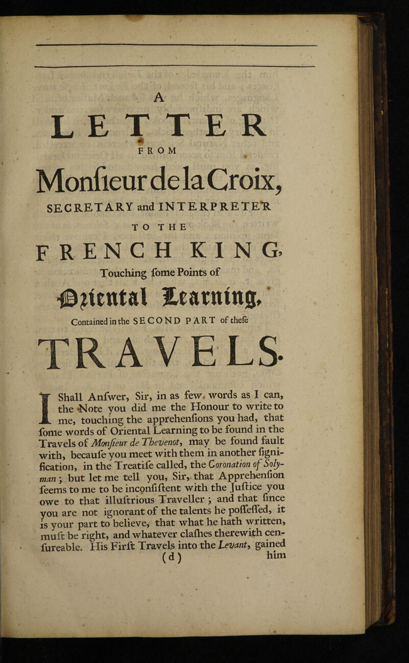 I LETTER « FROM Monûeur de la Croix, SECRETARY and INTERPRETER T O T H E french king. Touching fome Points of l - ' ' ‘ f ' Rental Etatntng, Contained in the S E C O N D PART of thefè LS- I Shall Anfwer, Sir, in as few. words as I can, the -Note you did me the Honour to write to me, touching the apprehenfions you had, that fome words of Oriental Learning to be found in the Travels of Mmfieur de Thevenot, may be found fault with, becaufe you meet with them in another figni- fication, in the Treatife called, the Coronation of Soly- man ; but let me tell you, Sir, that Apprehenfion feems to me to be inconfiftent with the Juftice you owe to that illultrious Traveller j and that fince you are not ignorant of the talents he poffeffed, it is your part to believe, that what he hath written, mult be right, and whatever clalhes therewith cen- fureable. His Firlt Travels into the Levant, gained ( d1 him