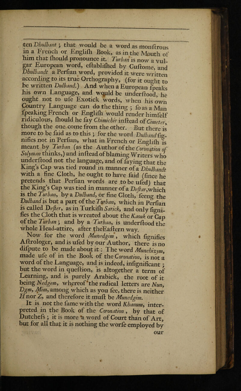 ) . ten Dhulbant ; that would be a word as mon lirons in a French or Englilh Book, as in the Mouth of him that Ihould pronounce it. Turban is now a vul¬ gar European word, eliablilhed by Cuftome, and Dhulbandt a Peril an word, provided it were written according to its true Orthography, (for it ought to be written Dulband.) And when a European i'peaks his own Language, and wo,uld be underftood, he ought not to ufe Exotick words, when his own Country Language can do the thing ; fo as a Man fpeaking French or Englilh would render himfelf ridiculous, Ihould he fay Chimichir inftead of Cimeter, though the one come from the other. But there is more to be faid as to this ; for the word Dulband iig- nifies not in Perfian, what in French or Englilh is meant by Turban (as the Author of the Coronation of Solyman thinks,) and inftead of blaming Writers who underftood not the language, and of faying that the King’s Cap was tied round in manner of a Dhulbandt with a fine Cloth, he ought to have faid (fince he pretends that Perfian words are to be uled) that die King’s Cap was tied in manner of a Deftar,which is the Turban, by a Dulband, or fine Cloth, lèeng the Dulband is but a part of the Turban, which in Perfian is called Defier, as in Turkilh Sarick, and only ligni¬ fies the Cloth that is wreated about the Kaouk or Cap of the Turban ; and by a Turban, is underftood the whole Head-attire, after theEaftern way. Now for the word Munedgim , which lignifies Aftrologer, and is ufed by our Author, there is no difpute to be made about it : The word Munehizym, made ufe of in the Book of the Coronation, is not a word of the Language, and is indeed, infignificant ; but the word in queftion, is altogether a term of Learning, and is purely Arabick, the root of it being Nedgem, whereof the radical letters are Man, Dgm, Mim, among which as you lee, there is neither H nor 2, and therefore it muft be Munedgim. It is not the fame with the word Khanum, inter¬ preted in the Book of the Coronation, by that of Dutchefs ; it is more ^ word of Court than of Art, but for all that it is nothing the worfe employed by our \ /