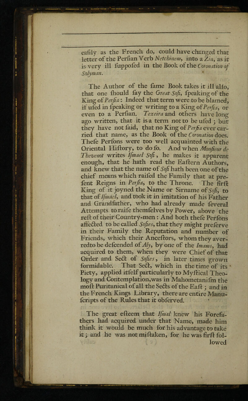 eallly as the French do, could have changed that letter of the Perfian Verb Netcbinem, into a Zin, as it is very ill fuppofed in the Book of the Coronation of Solyman. The Author of the fame Book takes it ill alio, that one fliould fay the Great Sofi, fpeaking of the King of Perjia : Indeed that term were to be blamed, if ufed in lpeaking or writing to a King of Perfia> or even to a Perfian. Texeira and others have long ago written, that it is a term not to be ufed ; but they have not faid, t;hat no King of Perfia ever car¬ ried that name, as the Book of the Coronation does. Thefe Perfons were too well acquainted with the Oriental Hiftory, to dofo. And when Monjieur de Thevenot writes Ifmael Sofi, he makes it apparent enough, that he hath read the Eaftern Authors, and knew that the name of Sofi hath been one of the chief means which raifed the Family that at pre¬ lent Reigns in Perfia, to the Throne. The firft King of it joyned the Name or Sirname of Sofi, to that of Ifmael, and took it in imitation of his Father and Grandfather, who had already made feveral Attempts to raife themfelves by Power, above the reft of their Country-men : And both thefe Perfons aftefted to be called Sofies, that they might preferve in their Family the Reputation and number of Friends, which their Anceftors, whom they aver- redto be defcended of Aly> by one of the Imams, had acquired to them, when they were Chief of that Order and Seft of Sofies, in later times grown formidable. That Se£t, which in the time^of its 4 Piety, applied itfelf particularly to Myftical Theo¬ logy and Contemplation,was in Mahometanifm the moft Puritanical of all the Seéfcs of the Eaft ; and in the French Kings Library, there are entire Manu- fcripts of the Rules that it obferved. • ' • » . rr. r - . 7 ; - < \ G ■ \r O Î The great efteem that Ifmal knew his Forefa¬ thers had acquired under that Name, made him think it would be much for his advantage to take it j and he was not miftaken, for he was firft fol¬ lowed