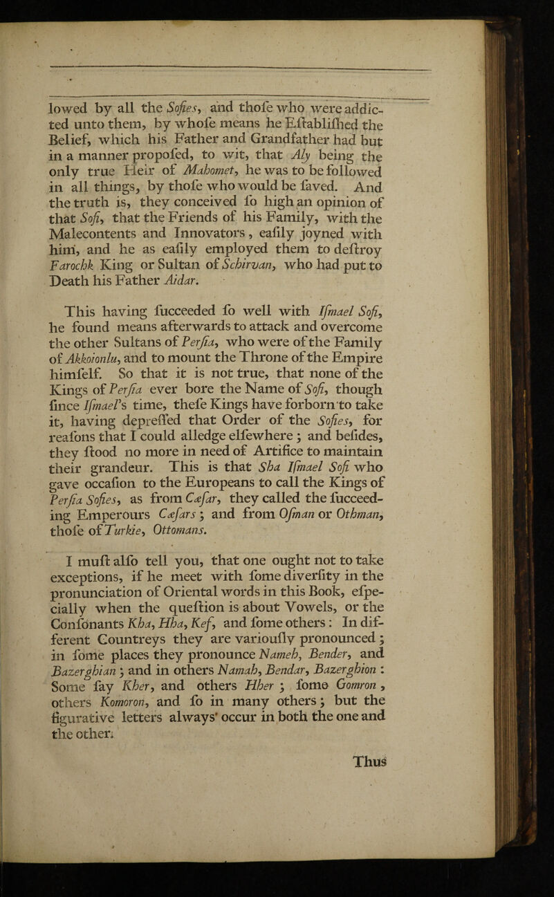 / lowed by all the Sofiesy and thofe who were addic¬ ted unto them, by whofe means he Eftablifhed the Belief, which his Father and Grandfather had but in a manner propofed, to wit, that Aly being the only true Heir of Mahomet, he was to be followed in all things* by thofe who would be faved. And the truth is, they conceived lb high an opinion of that So]z, that the Friends of his Family, with the Malecontents and Innovators, eafily joyned with him, and he as eafily employed them to deflroy Farochk King or Sultan of Schirvan, who had put to Death his Father Ai dur. This having fucceeded fo well with Ifmael Soft, he found means afterwards to attack and overcome the other Sultans of Perfidy who were of the Family of Akkoionluy and to mount the Throne of the Empire himfelf. So that it is not true, that none of the Kings of Per fia ever bore the Name of Sofiy though fince IfmaePs time, thefe Kings have forborn to take it, having depreffed that Order of the Sofiesy for reafons that I could alledge elfewhere ; and belides, they flood no more in need of Artifice to maintain their grandeur. This is that Sha Ifmael Sofi who gave occafion to the Europeans to call the Kings of Per fia Sofiesy as from Cœfaty they called the fucceed- ing Empereurs Cæfars ; and from OJman or Otbman9 thofe of Turkiey Ottomans. ..... <.; . ... ..... . . , . .. ..... ' I muft alfo tell you, that one ought not to take exceptions, if he meet with fome diverfity in the pronunciation of Oriental words in this Book, elpe- cially when the queftion is about Vowels, or the Confdnants Khdy Hhdy Kef y and fome others : In dif¬ ferent Countreys they are varioufly pronounced ; in fome places they pronounce Nameh, Bendery and Bazerghian ; and in others Namahy Bendary Bazerghion : Some fay Kher, and others Hher ; fome Gomron , others Komorony and fo in many others ; but the figurative letters always' occur in both the one and the other; Thus