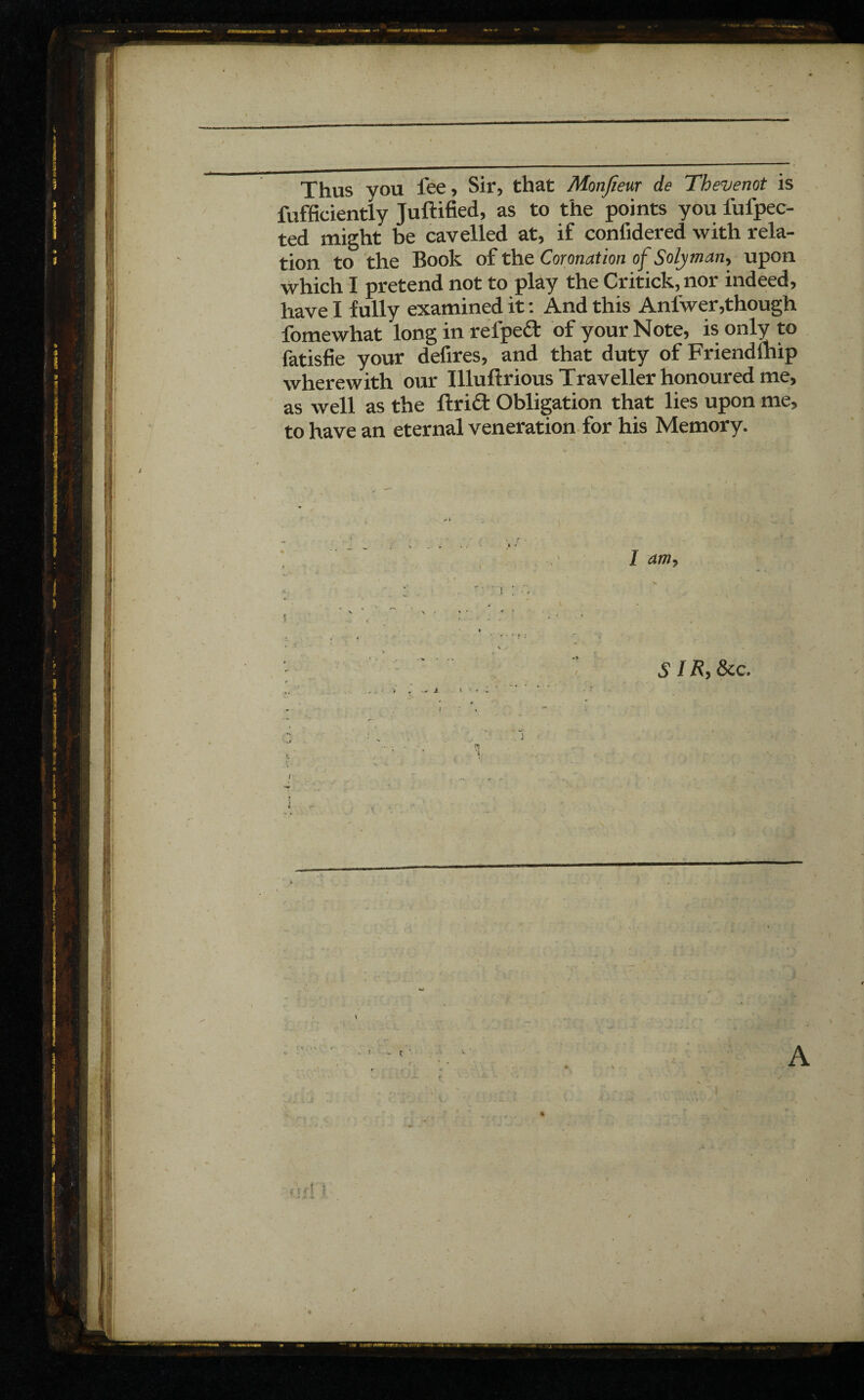 Thus you fee, Sir, that Monfieur de Thevemt is fufficiently Juftified, as to the points you fui'pec- ted might be cavelled at, if confidered with rela¬ tion to the Book of the Coronation ofSolyman, upon which I pretend not to play the Critick,nor indeed, have I fully examined it : And this Anfwer,though fomewhat long in rel'peâ: of your Note, is only to fatisfie your defires, and that duty of Friendlhip wherewith our Illuflrious Traveller honoured me, as well as the flrift Obligation that lies upon me, to have an eternal veneration for his Memory. I am. SIR} &c. . - 4 * > - -A