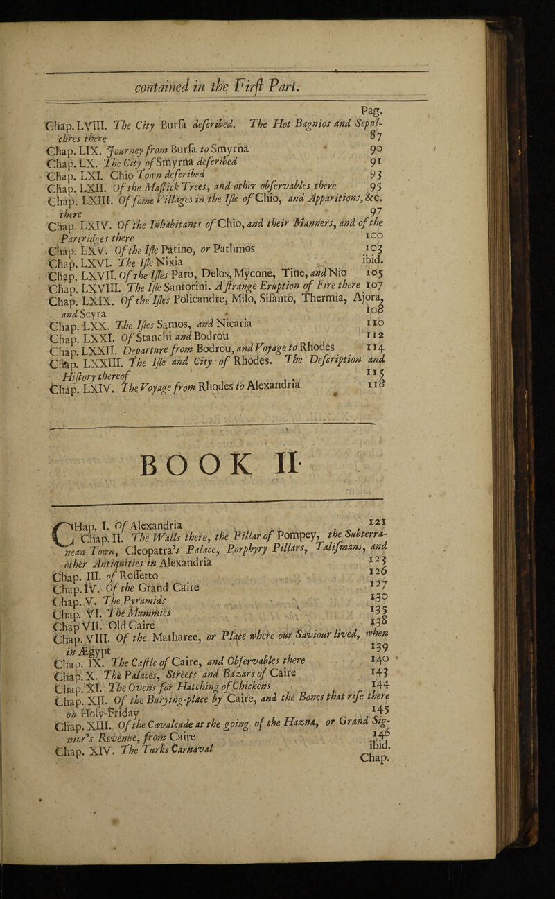 contained in the Firfi Fart. Pag. Chap. LYlII. The City Burfa defcribed. The Hot Bagnios and SepuU chres there $7 Chap. LIX. Journey from Burfa to Smyrna 90 Chap. LX. The City of Smyrna defcnbed 91 Chap. LXÏ. Chio Town deferibed 93 Chap. LXII. Of the Maftick Trees, and other obfervables there 95 Chap. LXII I. Offorne Villages in the Ijle of Chio, and Apparitions, &c. there 9 7 Chap. LXIV. Of the Inhabitants of Chio, and their Manners, and of the Partridges there 100 Chap. LXV. Of the Ifte Patino, or Pathmos 103 Chap. LXYl. The ijle Nixia 'V . lbld* Chgp. LXYII. Of the IJles Paro, Delos, Mycone, Tine^W Nio 105 Chao. LX VIII. The lfle Santorini. A'fir ange Eruption of Eirethere 107 Chap. LXIX. Of the IJles Policandre, Milo, Sifanto, Thermia, Ajora, and Scyra * 108 Chap. LXX. The Iftes Samos, and Nicaria no Chap. LXXI. 0/Stanchi and Bodrou 1*2 Chan. LXXII. Departure from Bodrou, and Voyage to Rhodes 114 Châp.* LXXIII. The Ijle and City 0/Rhodes. The Defcription and Hi (l or y thereof 11 5 Chap. LXIV. T he Voyage from Rhodes to Alexandria , no BOOK II 121 CHap. I. 0/Alexandria , c . — ~ Chap. II. The Walls there, the Pillar of Pompey, the Subterra¬ nean Town, Cleopatra’/ Palace, Porphyry Pillars, Talifmans,, and other Antiquities in Alexandria 121 Chap. -III. of Roffetto ; 3 12° Chap, t V. Of the Grand Caire 12 7 Chap. V. The Pyramids *3° Chap. VÏ. The Mummies ' ^5 Chap VIL Old Caire . Chap. VIII Of the Matharee, or Place where our Saviour lived, when in Ægypt . Chap. IX. The Cajlle of Caire, and Obfervables there 14° Chap. X. The Palaces, Streets and Bdzars of Caire *4? Chap. XL The Ovens for Hatching of Chickens 144 Chap. XII. Of the Burywg-place by Caire, and the Bones thatnje there on Holy-triday r ,1^ Chap. XIII. Of the Cavalcade at the going of the Haznaf or Or and Sig- mar's Revenue, from Caire . W Chap. XIV. The Turks Carnaval