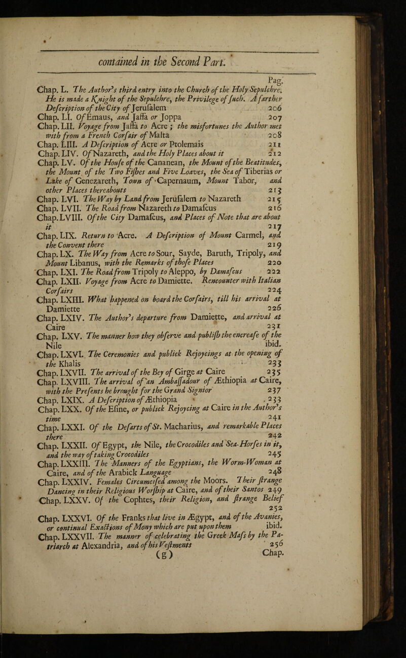 Pag; Chap. L. The Author's third entry into the Church of the Holy Sepulchre, He is made a Kjtight of the Sepulchre, the Privilege of fuch, A farther Defcription of theCity fl/Jerufalem 206 Chap. LI. Of Emaus, and Jaffa or Joppa 207 Chap. LII. Voyage from Jaffa to Acre ; the misfortunes the Author met with from a French Corfair of Malta 208 Chap. LIII. A Defcription of Acre or Ptolemais 211 Chap. LIV. O/Nazareth, and the Holy Places about it 212 Chap. LV. Of the Houfe of the Cananean, the Mount of the Beatitudes, the Mount. of the Two Fifhes and Five Loaves, the Sea of Tiberias or * Luke of Genezareth, Town of -Capernaum, Mount Tabor, and other Places thereabouts 2 î 5 Chap. LVI. The Way by Land from Jerufalem to Nazareth 21 ^ Chap. LVII. The Road from Nazareth to Damafcus 216 Chap.LVIll. Of the City Damafcus, and Places of Note that are about it 217 Chap. LIX. Return to Acre. A Defcription of Mount Carmel, and the Convent there 219 Chap. LX. The Way from Acre to Sour, Sayde, Baruth, Tripoly, and Mount Libanus, with the Remarks ofthofe Places 220 Chap. LXI. The Road from Tripoly to Aleppo, by Damafcus 222 Chap. LXIL Voyage from Acre to Damiette. Rencounter with Italian Cor fairs 224 Chap. LXIII. What happened on board the Cor fairs, till his arrival at Damiette 226 Chap. LXIV. The Author's departure from Damiette, and arrival at Caire 231 Chap. LXV. The manner how they obferve and publifb the encreafe of the Nile ibid. Chap. LXVI. The Ceremonies and publick Rejoycings at the opening of the Khalis f1 i ‘ 23S Chap. LXVII. The arrival of the Bey of Girge at Caire 255 Chap. LX VIII. The arrival of'an Ambaffadour of Æthiopia at Caire, with the Prefents he brought for the Grand Signior 237 Chap. LXIX. A Defcription o/Æthiopia ' .255 Chap.LXX. Of the Efine, or publick Rejoy cing at Caire in the Author's time m 24r Chap. LXXI. Of the Defarts of St, Macharius, and remarkable P laces there 242 Chap. LXXII. Of Egypt, the Nile, the Crocodiles and Sea-Horfes in it, and the way of taking Crocodiles 245 Chap. LXXÎI1. The Manners of the Egyptians, the Worm-Woman at Caire, and of the Arabick Language . 248 Chap. LXXIV. Females Circumcifed among the Moors. Their frange Dancing in their Religious Worjhip at Caire, and of their Santos 249 Chap. LXXV. Of the Cophtes, their Religion, and frange Belief 252 Chap. LXXVI. Of the Franks that live in Ægypt, and of the Avanies, or continual Exallions ofMony which are put upon them ibid. Chap. LXXVII. The manner of celebrating the Greek Mafsby the Pa- triarch at Alexand r ia, and of his Vefiments 256 ( g ) Chap.