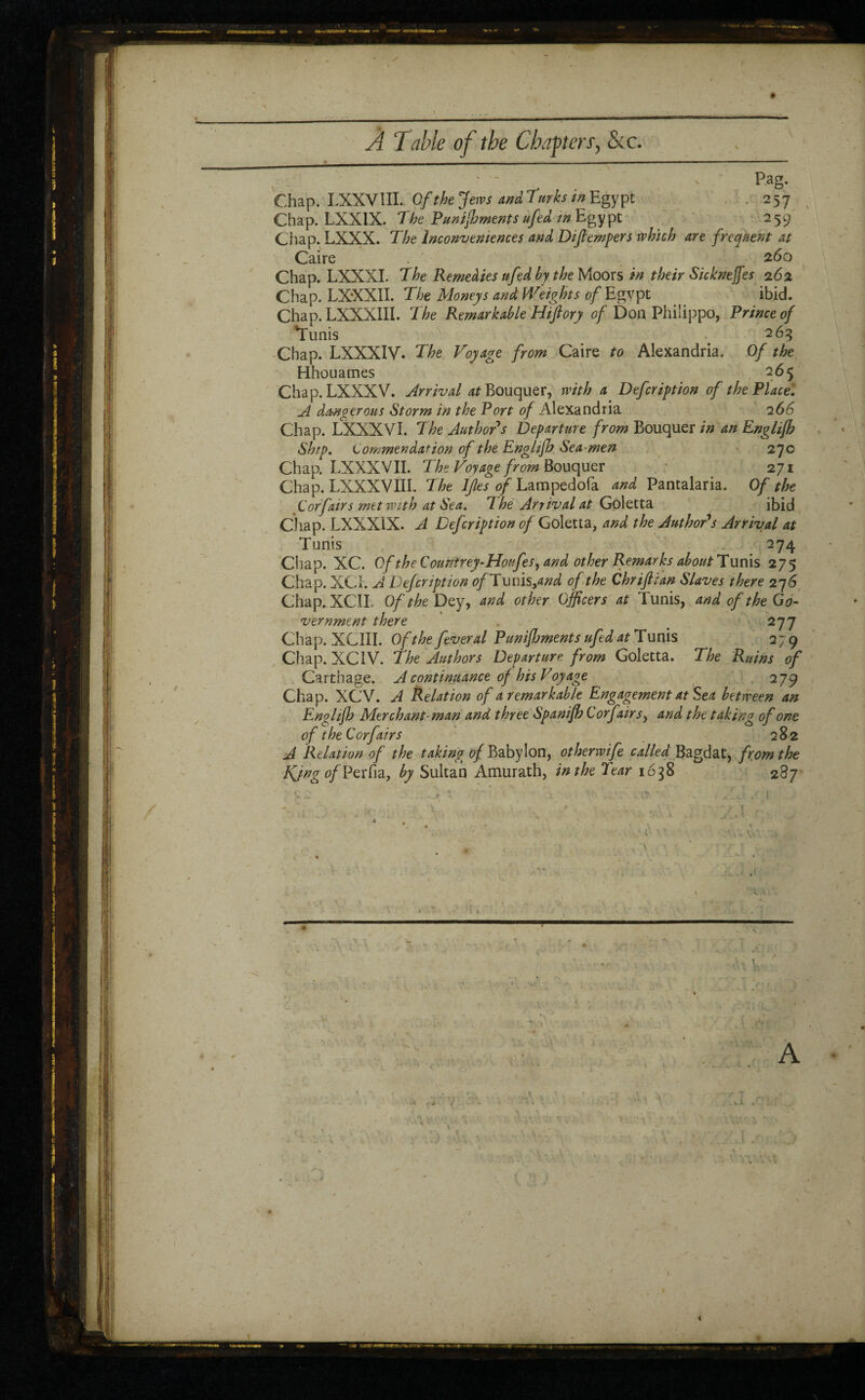 ✓ » À Table of the Chapters, &c. s' Pag. Chap. LXXVlII. Of the Jews and Turks in Egypt . 257 Chap. LXX1X. The Puni foments ufed in Egypt 259 Chap. LXXX. The Inconveniences and Di(tempers which are frequent at Caire 260 Chap. LXXXI. The Remedies ufed by the Moors in their Sicknejfes 262 Chap. LXXXII. The Moneys and Weights of Egvpt ibid. Chap. LXXXIII. The Remarkable Hiftory of Don Philippo, Prince of Tunis 263 Chap. LXXXIV. The Voyage from Caire to Alexandria. Of the Hhouames 265 Chap. LXXXV. Arrival ^Bouquer, with a Defcription of the Place. A dangerous Storm in the Port of Alexandria 266 Chap. LXXXVI. The Author s Departure from Bouquer in an Englifh Ship. Commendation of the Enghjh Sea-men 27c Chap. LXXXVII. The Voyage from Bouquer 271 Chap. LXXXV III. The IJles of Lamped ofa and Pantalaria. Of the Cor fairs met with at Sea. 7 he Arrival at Goletta ibid Chap. LXXXIX. A Defcription of Goletta, and the Author's Arrival at Tunis 274 Chap. XC. Of the Countrey-Houfes, and other Remarks about Tunis 275 Chap. XCI. A Defcription ofTmus^nd of the Chriftian Slaves there 27 6 Chap. XCIL Of the Dey, and other Officers at Tunis, and of the Go¬ vernment there . # 277 Chap. XC1II. Of the fever al Punifbments ufed at Tunis 279 Chap. XC1V. The Authors Departure from Goletta. The Ruins of Carthage. A continuance of his Voyage 279 Chap. XCV. A Relation of a remarkable Engagement at Sea between an Englifh Merchant-man and three Spanifh Corf air sy and the taking of one of the Corf airs 282 A Relation of the taking of Babylon, otherwife called Bagdat, from the KjngofVzïhz, by Sultan Amurath, in the Tear 1638 287 • . . . « , . '• ' ; \ f X V * _•< k , VlY. d m • < » , T ‘ ‘ .■ r / ? y ,.v 1 • • * 4 \ \ .>. ' Pf r \ . * v : • V « /