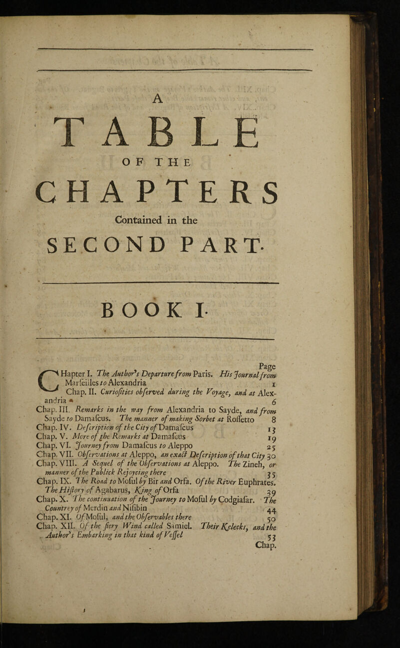 - — OF THE • CHAPTERS Contained in the SECOND PART -^■ .. BOOK I c Page Hapter I. The Author's Departure from Paris. His Journal from Mar(èiiles/0 Alexandria * Chap. II. Curiofities obferved during the Voyage, and at Alex¬ andria * 6 Chap. III. Remarks in the way from Alexandria to Sayde, and from Saydc to Damafcus. The manner of making Sorbet at Rorfetto 8 Chap. IV. Defcription of the City c/Damafcus x ^ Chap. V. More of the Remarks at Damafcus iç Chap. VI. Journey from Damafcus Aleppo 25 Chap, VII. Qbfervations at Aleppo, an exaft Defcription of that City 30 Chap. VIII. A Sequel of the 6bfer vat ions at Aleppo. The Zineh, or manner of the Publick Rejoycing there ^ 5 Chap. IX. 7 he Road to Molul by Bir and Orfa. Of the River Euphrates. TheHifiory tffAgabarus, KjngofOtfa ^9 Chap. X. The continuation of the Journey to Molul by Codgiafor. The Countrey of Merdin and Nifibin Chap. XI. O/Moful, and the Ob fervables there Chap. XII. Of the fery Wind called Sa miel. . Author's Embarking in that kind ofVeffel 44 5° Their Kjlecks, and the Chap. / j