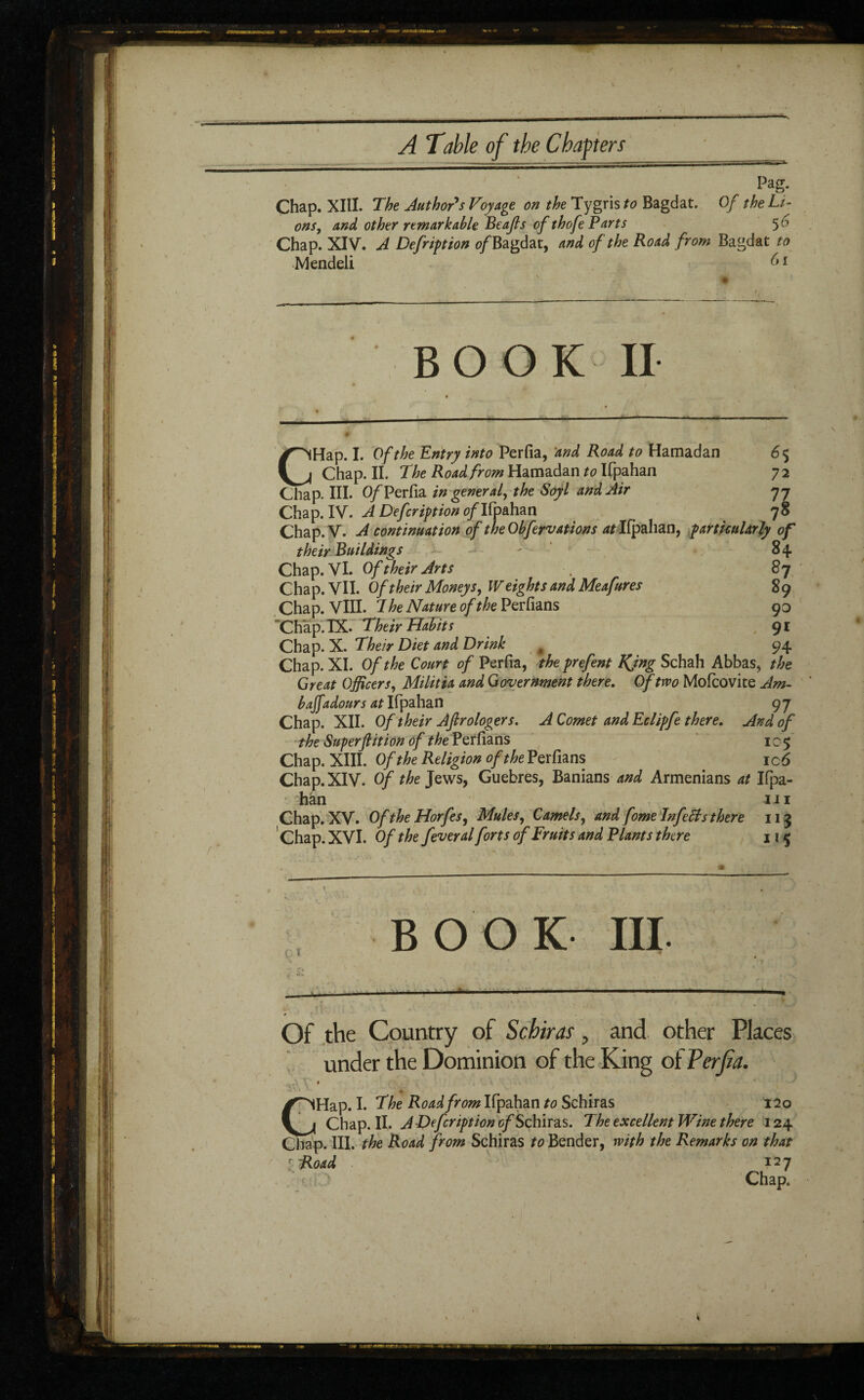 Pag. Chap. XIII. The Author's Voyage on the Tygris to Bagdat. Of the Li¬ ons, and other remarkable Beajls of thofe Parts $6 Chap. XIV. A Defription of Bagdat, and of the Road from Bagdat to Mendeli 61 BOOK II CHap. I. Of the Entry into Perfia, ’and Road to Hamadan 6$ Chap. II. The Road from Hamadan to Ifpahan 7 2 Chap. III. 0/Perfia in general, the Soy l and Air y y Chap. IV. A Defer ip t ion 0/Ifpahan 78 Chap.V. A continuation of the Obfervations at Ifpahan, particularly of their Buildings ; ■ 84 Chap. VI. Of their Arts . 87 Chap. VII. Of their Moneys, Weights and Meafures 8 9 Chap. VIII. 7 he Nature of the Perfians 90 Chap. IX. Their Habits 91 Chap. X. Their Diet and Drink # 94 Chap. XI. Of the Court of Perfia, the prefent King Schah Abbas, the Great Officers, Militia and Government there. Of two Mofcovite Am- baffadours at Ifpahan 97 Chap. XII. Of their Aftrologers. A Comet and Eclipfe there. And of the Superflition of the Perfians 105 Chap. XIII. Of the Religion of the Perfians ic 6 Chap. XIV. Of the Jews, Guebres, Banians and Armenians at Ifpa¬ han hi Chap. XV. OftheHorfes, Mules, Camels, and fome Inf eels there 113 Chap. XVI. Of the fever al forts of Fruits and Riants there 115 ç i BOOK III Of the Country of Schiras, and other Places under the Dominion of the King of Perfia. ‘ » G Hap. I. The Road from Ifpahan to Schiras 120 Chap. II. A Defeription of Schlras. The excellent Wine there 124 Chap. III. the Road from Schiras to Bender, with the Remarks on that :Road 127