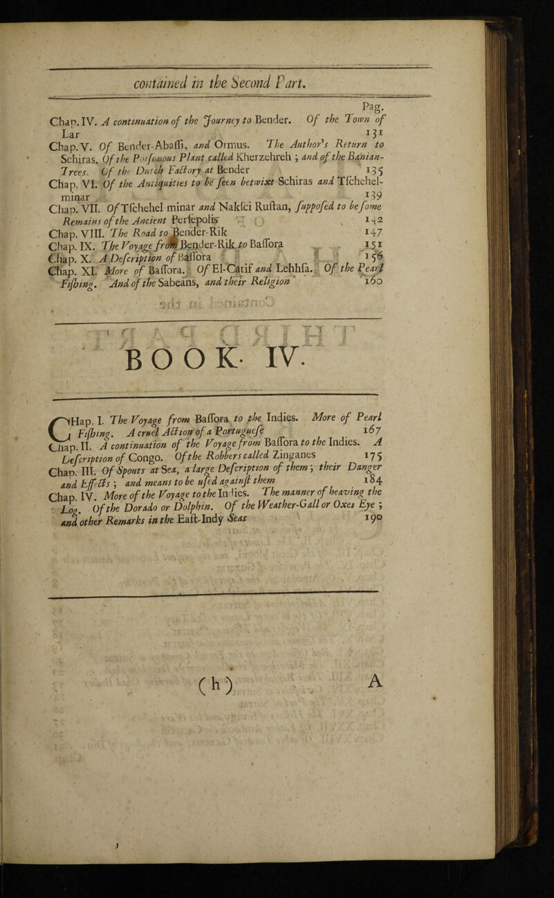 I contained in the Second Fart. ; . ' >. y j i • *. 1 ^ i : r T<' BOOK Pag. Chan. IV. A continuation of the Journey to Bender. Of the 1 own of Lar H1 Chap.V. Of Bender*Abafli, and Ormus. The Author's Return to Schiras. Of the Poifonous Plant called Kherzehreh ) and of the Banian- Trees. Of th> Dutch FaClory at Bender 135 Chap. VI. Of the Antiquities to he Jetn betwixt Schiras and Tfchehel- minar *39 Chap. VII. O/Tfchehel minar and Nakfci Ruftan, fuppofed to befome Remains of the Ancient Perfepolis r,- - . I42 Chap. VIII. The Road to Bender-Rik H7 Chap. IX. The Voyage frotâ Bender-Rik to Baflora ? 151 Chap. X. A Defcription of BafTora 1 Chap. XL More of Baflora. O/EL'Catif and Lehhfa., Of the Pearl Fifhing. And of the Sabeans, and their Religion' 160 CHap. I. The Voyage from Baflora to the Indies. More of Pearl Fifhmg. A cruel ATI ion of a Portuguefe \ 67 Chap. II. A continuation of the Voyage from BafTora to the Indies. A Defcription of Congo. Of the Robbers called Zinganes 175 Chao III. Of Spouts at Sea, a large Defcription of them) their Danger and Effiffs ; and means to be ufed againft them 184 Chap IV More of the Voyage to the Indies. The manner of heaving the . i0n Of the Dorado or Dolphin. Of the Weather-Gall or Oxes Eye ; and other Remarks in the Haft Indy Seas 190 ■ ‘ r; ' •< ‘IS ,.i I 5 I f
