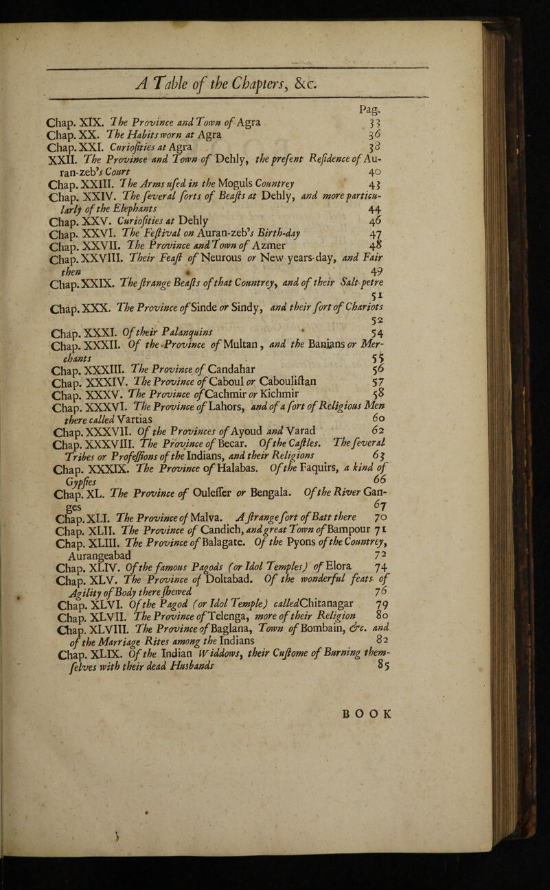 / A Table of the Chapters, &c. Pag. Chap. XIX. ^he Province and Torvn of Agra 33 Chap. XX. The Habits worn at Agra % 6 Chap. XXI. Curiofities at Agra $3 XXII. The Province and Town of Dehly, theprefent Refidence of Au- ran-zeb?s Court 40 Chap. XXIII. 7he Arms ufed in the Moguls Countrey 4$ Chap. XXIV. The fever al forts of Beajls at Dehly, and more particu¬ larly of the Elephants 44 Chap. XXV. Curiofities at Dehly 46 Chap. XXVI. The Feftival on Auran-zeb’^ Birth-day 47 Chap. XXVII. 7he Province and Town of Azmer 48 Chap. XXVIII. Their Feaft of Neurous or New years-day, and Fair then « 4 9 Chap. XXIX. The fir ange Beafts of that Countrey, and of their Salt pet re y Chap. XXX. The Province of Sinde or Sind y, and their fort of Chariots 52 Chap. XXXI. Of their Palanquins * 54 Chap. XXXII. Of the •Province of Multan, and the Banians or Mer¬ chants 5 $ Chap. XXXIII. The Province,of Candahar 56 Chap. XXXIV. The Province of Caboul or Cabouliftan 57 Chap. XXXV. The Province 0/Cachmir or Kichmir 58 Chap. XXXVI. The Province of Lahors, and of a fort of Religious Men there called Vartias do Chap. XXXVII. Of the Provinces of Ayoud and Yarad 62 Chap. XXXVIII. The Province of Becar. Of the Caflles. The fever al Tribes or Profeffions of the Indians, and their Religions . 6 J Chap. XXXIX. The Province of Halabas. Of the Faquirs, a kind of Gypfies 66 Chap. XL. The Province of Oulefler or Bengala. Of the River Gan¬ ges 6y Chap. XLI. The Province of Malva. A frange firt of Batt there 7 o Chap. XLII. The Province of Candich, and great Town <?/Bampour 71 Chap. XLIII. The Province of Balagate. Of the Pyons of the Countrey, Aurangeabad 72 Chap. XLIY. Of the famous Pagods (or Idol Temples) of Elora 74 Chap. XLV. The Province of Doltabad. Of the wonderful feats- of Agility of Body there fhewed ^ 76 Chap. XLVI. Of the Pagod (or Idol Temple) c^/Ze^Chitanagar 79 Chap. XLVII. The Province of Telenga, more of their Religion 80 Chap. XLVIII. The Province ?/Baglana, Town 0/Bombain, &c. and of the Marriage Rites among the Indians 82 Chap. XLIX. Of the Indian IV iddows, their Cufiome of Burning them- felves with their dead Husbands 8 5 BOOK