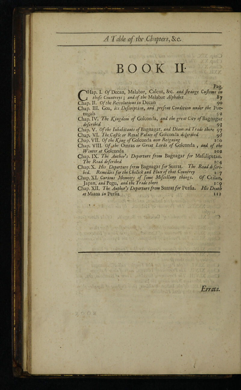 */ A 1 able of the Chaffers, &c. ... ... ■ -■■■■■— -: BOOK II .QBIlsJ .11 , Pag- CHap. I. Of Decan, Malabar, Calcut, &c. and Jlrange Cufioms in thofe Countreys ; and of the Malabar Alphabet 8 7 Chap. IL Of the Revolutions in Decan 90 Chap. III. Goa, its Defcription, and prefent Condition under the Por¬ tugais 92 Chap. IV. 'The Kjngdom of Golconda, and the great City ofBagnagar defer ibed - 9? Chap. V. Of the Inhabitants o/Bagnagar, and Diam< nd Trade there 97 Chap. VI. The Cajlle or Royal Palace of Golconda tiejeribed 93 Chap. VII. Of the Kjng of Golconda notv Reigning ico Chap. VIII. Of .the Omras or Great Lords of Golconda , and of the Winter at Golconda 102 Chap. IX. The Author's Departure from Bagnagar for Mafulipatan. The Road deferibed 104 Chap.X. His Departure frrm Bagnagar for Surrat. The Roaddtfcri- bed. Remedies for the Cholick and Flux of that Countrey 107 Chap. XI. Curious Memoirs of forne Mifctllany things. Of Ceilan, Japan, and Pegu, and the Trade there 109 Chap. XII. The Author's Departure from Surrat for Perfia. His Death at Miana in Perfia 112 X t : * ■, \ f ■ > - • : J ) * >( A ' v. : i. Errata.