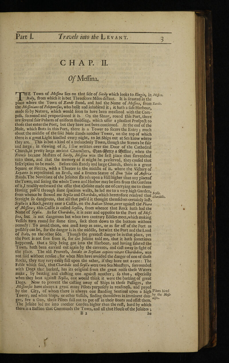 I Part I. Travels into the Levant. CHAP. II. Of Medina. Th E Town of Mejfma lies on that fide of Sicily which looks to Rbe^io, in Mept. : Italy, from which it is but Threefcore Miles diftant. It is fituated in the place where the Town of Zande flood, and had the Name of Meffna, from Zande. the MeffnUm of Peloponefus, who built and inhabited it ; it hath a fafe Harbour, made fo by Nature, which would feem to have been meafured with the Com* pafs, fo round and proportioned it is. On the Shoar, round this Port, there are feveral fair Palaces of uniform Building, which offer a pleafant Profpedt to thofe that enter the Port, but they have not been continued. At the end of the .Mole, which fhuts in this Port, there is a Tower to fecurethe Entry ; much about the middle of the faid Mole Hands another Tower, on the top of which there is a great Light kindled every night, to let Ships out at Sea know where they are. This is but a kind of a^ melancholy Town, though the Streets be fair and large in viewing of it, I law written over the Door of the Cathedral ' Church,in pretty large ancient Characters, a -, when the French became Mailers of Sicily, Meffna was the firft place that furrendred unto them, and that the memory of it might be preferved, they caufed that Infcription to be made. Before this flately and large Church, there is a great Square or Piazza, with a Theatre in the middle of it, where the Victory of Lepanto is reprefented on Brafs, and a Brazen Statue of Don John of Juftria Itands.The Novitiate of the Jefuites lia nds upon a Hill higher than any placeof theTown*, and feeing the wholeTown and Harbor may befeen from the Gardens of it,I readily embraced the offer that ajefuite made me of carrying me to them: Having pafs’d through fome fpacious walks, he led me to a very high Garden, .. from whence he fhewed me ScylU and Chanbdis, which heretofore rendred that cUrtbdis Streight fo dangerous, that all that pafs’d it thought themfelves certainly 1 oil. ; 1 * ScylU is a Rock,pretty near a Caftle, on the Italian Shoar,over againft the Phare of Meffma ^ this Caftle is called Scyllio, from whence that Rock hath had the Name of ScylU. As for Charibdis, it is near and oppofite to the Port of Mef- fma^ but is not dangerous but when two contrary Eddies meet,which making Veflels turn round for fome time, fuck them down to the bottom without remedy : To avoid them, one mull keep as near, or as far off of the Port as poffibly can be, for the danger is in the middle, betwixt the Port and the Land of Italy, on the other fide. Though the greateft danger be in that place, yet the Port is not free from it, for the Jefuite told me, that it hath fometimes happened, that a Ship being got into the Harbour, and having faluted the Town, hath been carried out again by the currents, and call away in light of the place. The old Proverb, Incidit in Scyllam citpiens uitare Charibdim, was not faid without reafon ; for when Men have avoided the danger of one of thefe Rocks, they may very eafily fall upon the other, if they have not a care : The Fable which faid, that Charibdis and ScylU were two Sea Monflers, furrounded with Dogs that barked, has its original from the great noife thefe Waters mgke, by beating and clalhing one againfl another} fo that, efpecially when they beat againft ScylU, one would think it were the barking of great Dogs. Now to prevent the calling away of Ships in thofe Paffages,, the , Meffnefes have always a great many Pilots purpofely in readinefs, and payed by the City, of whom there is always one Handing Sentinel upon a high Piiots hired Tov.rer; and when Ships, or other Veffels, finding themfelves in imminent dan-hyrthe ger, fire a Gun, thefe Pilots fail not to put off in their Boats and affift them. ne eu The Jefuite led me into another Garden higher than the reft, hard by which there is a Baftion that Commands the Town, and all that Houfe of the Jefuites ^ B 2 he