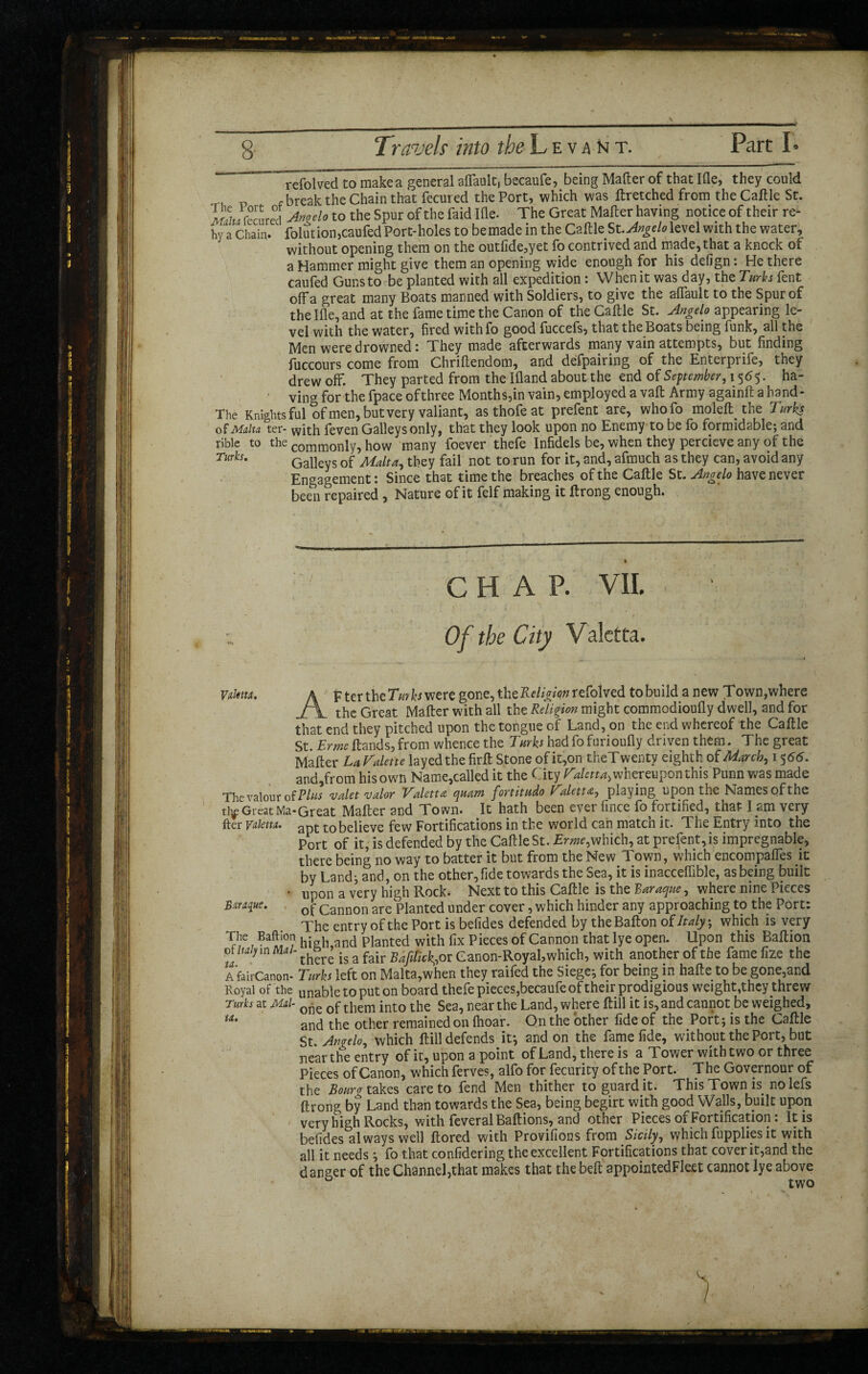 rdolved to make a general aflault, becaufe, being Mafter of that Ifle, they could , break the Chain that fecured the Port, which was ftretched from the Caftle St. MaiJtecn red Angelo to the Spur of the faid Ifle. The Great Mafter having notice of their re- hy a Chain. folution,caufed Port-holes to be made in the Caftle St. Angelo level with the water, without opening them on the outfide,yet fo contrived and made, that a knock of a Hammer might give them an opening wide enough for his defign: He there caufed Guns to be planted with all expedition : When it was day, the Turks Pent ofFa great many Boats manned with Soldiers, to give the aflault to the Spur of the Ifle, and at the fame time the Canon of the Caftle St. Angelo appearing le¬ vel with the water, fired withfo good fuccefs, that the Boats being funk, all the Men were drowned: They made afterwards many vain attempts, but finding luccours come from Chriftendom, and defpairing of the Enterpiife, they drew off. They parted from the Ifland about the end of September, 1565. ha¬ ving for the fpace of three Months,in vain, employed a vaft Army againft a hand- The Knights ful of men, but very valiant, asthofeat prefent are, whofo moleft. the Turks of Malta ter- with feven Galleys only, that they look upon no Enemy to be fo formidable; and rible to the commonly, how many foever thefe Infidels be, when they percieve any of the Turks. Galleys of Malta, they fail not to run for it, and, afmuch as they can, avoid any Engagement : Since that time the breaches of the Caftle St. have never been repaired , Nature of it felf making it ftrong enough. . CHAP. VII. Of the City Valctta. Valuta. A p ter the Turks were gone, the Religianteiolved to build a new Town,where J\ thc Great Mafter with all the Religion might commodioufly dwell, and for that end they pitched upon the tongue of Land, on the end whereof the Caftle St. ErmcHands,from whence the Turks hadfofurioufly driven them. The great Mafter La Palette layed the firft Stone of it,on theTwenty eighth of March, 15 66. and,from his own Name,called it the City Paletta, whereupon this Punn was made The valour oîBlus valet valor Paletta quant fortitudo f alettœ, playing upon the Names of the tiy Great Ma-Great Mafter and Town. It hath been ever fince fo fortified, that l am very fter valent. apt to believe few Fortifications in the world can match it. The Entry into the Port of it, is defended by the Caftle St. Erme,which, at prefent, is impregnable, there being no way to batter it but from the New Town, which encompafles it by Land; and, on the other,fide towards the Sea, it is inacceflible, as being built • upon a very high Rock. Next to this Caftle is the Baraque, where nine Pieces Baraque. Q j- Cannon are planted under cover, which hinder any approaching to the Port: The entry of the Port is befides defended by theBafton of Italy', which is very The Baftion hi h and plantec| with fix Pieces of Cannon that lye open. Upon this Baftion or Italy in Mai- th^r£ is a fair Bafitick^oi Canon-Royal,which, with another of the famefize the a fairCanon- Turks left on Malta,when they raifed the Siege; for being in hafte to be gone,and Royal of the unabletoputon board thefe pieces,becaufe of their prodigious weight,they threw Turks at Mai- one Qg tpem jnt0 the Sea, near the Land, where ftill it is, and cannot be weighed, w* and the other remained on (hoar. On the other fide of the Port ; is the Caftle St. Angelo, which ftill defends if, and on the fame fide, without the Port, but near the entry of it, upon a point of Land, there is a Tower with two or three Pieces of Canon, which ferves, alfo for fecurity of the Port. The Governour of the Bourg takes care to fend Men thither to guard it. This Town is nolefs ftrong by Land than towards the Sea, being begirt with good Walls, built upon very high Rocks, with feveral Baftions, and other Pieces of Fortification : It is befides always well ftored with Provifions from Sicily, which fuppliesit with all it needs ; fo that confidering the excellent Fortifications that cover it,and the danger of the Channel,that makes that the belt appointedFleet cannot lye above ° two