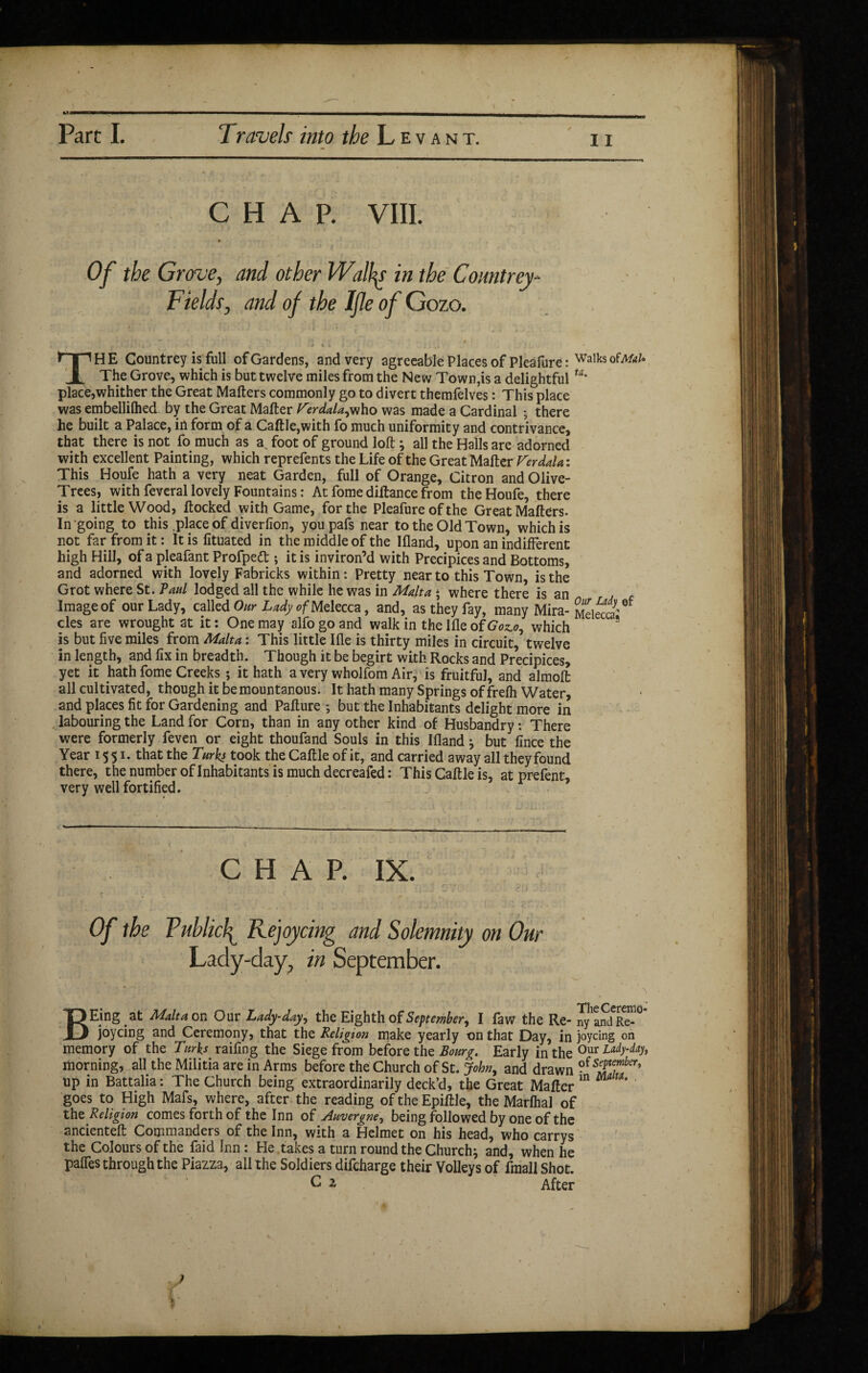 11 CHAP. VIII. Of the Grove, and other Wallis in the Countrey- Fields, and of the Ijle of Gozo. - , * ; *\ -v i / , - J i i .  *T“1HE Countrey is full of Gardens, and very agreeable Places of Pleâfure: Walks ofAfo/* 1 The Grove, which is but twelve miles from the New Town,is a delightfulta' place,whither the Great Mailers commonly go to divert themfelves : This place was embellilhed by the Great Mailer f^erdala^ho was made a Cardinal ; there he built a Palace, in form of a Caille,with fo much uniformity and contrivance, that there is not fo much as a. foot of ground loll ; all the Halls are adorned with excellent Painting, which reprefents the Life of the Great Mailer Ferdalai This Houfe hath a very neat Garden, full of Orange, Citron and Olive- Trees, with feveral lovely Fountains : At fome diltance from the Houfe, there is a little Wood, flocked with Game, for the Pleafure of the Great Mailers. In going to this .place of diverlion, youpafs near to the Old Town, which is not far from it : It is fituated in the middle of the Illand, upon an indifferent high Hill, of a pleafant Profpedt -, it is inviron’d with Precipices and Bottoms, and adorned with lovely Fabricks within: Pretty near to this Town, is the Grot where St. Paul lodged all the while he was in Malta * where there is an Image of our Lady, called Our Lady ofMelecca, and, as they fay, many Mira- MdetS' des are wrought at it : One may alfo go and walk in the Hie of Goslo1 which * is but live miles from Malta : This little Ille is thirty miles in circuit, twelve in length, and fix in breadth. Though it be begirt with Rocks and Precipices, yet it hath fome Creeks ; it hath a very wholfom Air, is fruitful, and almolfc all cultivated, though it be mountanous. It hath many Springs of frelh Water, and places fit for Gardening and Palture ; but the Inhabitants delight more in labouring the Land for Corn, than in any other kind of Husbandry : There were formerly feven or eight thoufand Souls in this Illand} but lince the Year 15 51. that the Turks took the Caille of it, and carried away all they found there, the number of Inhabitants is much decreafed : This Caille is, at prefent, very well fortified. CHAP. IX. Of the Publicly Rejoycing and Solemnity on Our Lady-day, in September. BEing at Malt a or- Our Lady-day, the Eighth of September, I faw the Re* nyandRe-° joycing and Ceremony, that the Religion make yearly on that Day, in joycing on memory of the Turks railing the Siege from before the Bourg. Early in the 0ur morning, all the Militia are in Arms before the Church of St. John, and drawn ?(s^emb^ up in Battalia : The Church being extraordinarily deck’d, the Great Mailer m m goes to High Mafs, where, after the reading of the Epillle, the Marlhal of the Religion comes forth of the Inn of Auvergne, being followed by one of the ancientelt Commanders of the Inn, with a Helmet on his head, who carrys the Colours of the faid Inn : He takes a turn round the Church j and, when he paffes through the Piazza, all the Soldiers difeharge their Volleys of fmall Shot.