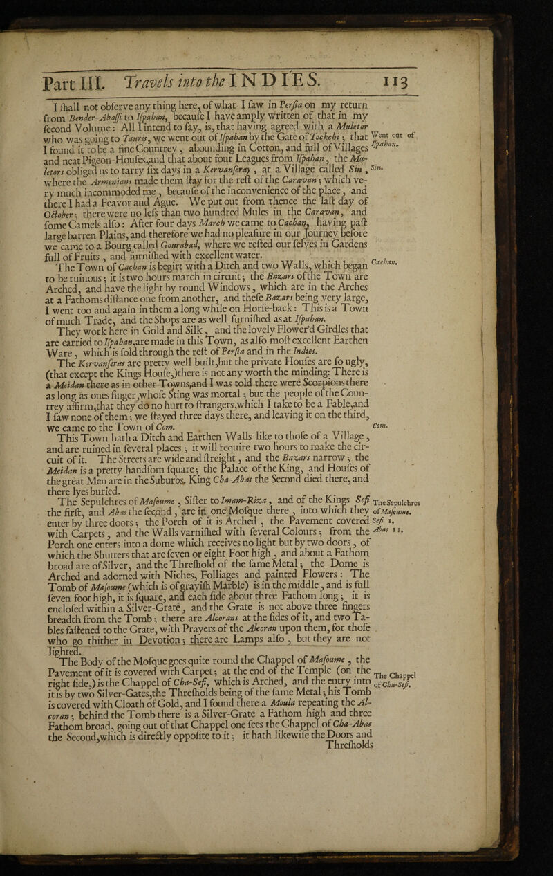 I fliall not obferve any thing here, of what I faw in Verfia on my return from Bender-Ahajji to Ifpaban, becaufe I have amply written of that in my fécond Volume : All 1 intend to fay, is, that having agreed with a Muletor who was going to Tauris, we went out of Ifpabanby the Gate of Tockchi • that ^ent oüt of I found it lobe a fine Countrey , abounding in Cotton, and full of Villages ]pa aru and neat Pigeon-Houfes,and that about four Leagues from Ifpaban, the Mu¬ let or s obliged us to tarry fix days in a Kervanferay , at a Village called Sin ,Sin* where the Armenians made them ftay for the reft of the Caravan -, which ve¬ ry much incommoded me , becaufe of the inconvenience of the place, and there I had a Feavor and Ague. We put out from thence the laft day of O Bo ber-, there were no lefs than two hundred Mules in the Caravan, and fome Camels alfo : After four days March we came to Cacban, having paft large barren Plains, and therefore we had nopleafure in our Journey before we came to a Bourg called Gourabad, where we refted our felves in Gardens full of Fruits, and furnifiied with excellent water. The Town of Cacban is begirt with a Ditch and two Walls, which began L(tcloan- to be ruinous -, it is two hours march in circuit ; the Bazars of the Town are Arched, and have the light by round Windows, which are in the Arches at a Fathoms diftance one from another, and thefe Bazars being very large, I went too and again in them a long while on Horfe-back : This is a Town of much Trade, and the Shops are as well furnifhed as at Ifpaban. They work here in Gold and Silk, and the lovely Flower’d Girdles that are carried to Ifpaban,are made in this Town, as alfo moft excellent Earthen Ware, which is fold through the reft of Ter ft a and in the Indies. The Kervanferas are pretty well built,but the private Houfes are fo ugly, (that except the Kings Houfe,)there is not any worth the minding: There is a Met da» there as in other Townsend I was told there were Scorpions there as long as ones finger ,whofe Sting was mortal -, but the people of the Coun¬ trey affirm,that they do no hurt to ftrangers,which 1 take to be a Fable,and I faw none of them -, we ftayed three days there, and leaving it on the third, we came to the Town of Com. Com» VCllllC- LVJ CUV JL W y* u v/t wr... This Town hatha Ditch and Earthen Walls like to thofe of a Village, and are ruined in feveral places -, it will require two hours to make the cir¬ cuit of it. The Streets are wide and {freight, and the Bazars narrow -, the Meidan is a pretty handfom fquare; the Palace of the King, and Houfes of the great Men are in the Suburbs, King Cha-Abas the Second died there, and there lyes buried. • < The Sepulchres of Mafoume, Sifter to Imam-Riza, and of the Kings Sep The Sepulchres the firft, and Abas the fécond, are in one Mofque there , into which they oï Mafoume. enter by three doors-, the Porch of it is Arched , the Pavement covered^/ 1. with Carpets, and the Walls varniflied with feveral Colours -, from the Abas 1 u Porch one enters into a dome which receives no light but by two doors, of which the Shutters that are feven or eight Foot high , and about a Fathom broad are of Silver, and the Threfhold of the lame Metal * the Dome is Arched and adorned with Niches, Folliages and painted Flowers : The Tomb of Mafoume (which is of grayifh Marble) is in the middle, and is full feven foot high, it is fquare, and each fide about three Fathom long ; it is enclofed within a Silver-Graté, and the Grate is not above three fingers breadth from the Tomb -, there are Alcorans at the fides of it, and two Ta¬ bles faftened to the Grate, with Prayers of the Akoran upon them, for thofe who go thither in Devotion; there are Lamps alfo, but they are not lighted The Body of the Mofque goes quite round the Chappel of Mafoume, the Pavement of it is covered with Carpet ; at the end of the Temple (on the The c , right fide,) is the Chappel of Cha-Sefi, which is Arched, and the entry into of it is by two Silver-Gates,the Threftiolds being of the fame Metal -, his Tomb is covered with Cloath of Gold, and I found there a Moula repeating the Al¬ coran ; behind the Tomb there is a Silver-Grate a Fathom high and three Fathom broad, going out of that Chappel one fees the Chappel of Cha-Abas the Second,which is diredly oppofite to it ; it hath likewife the Doors and Threfholds