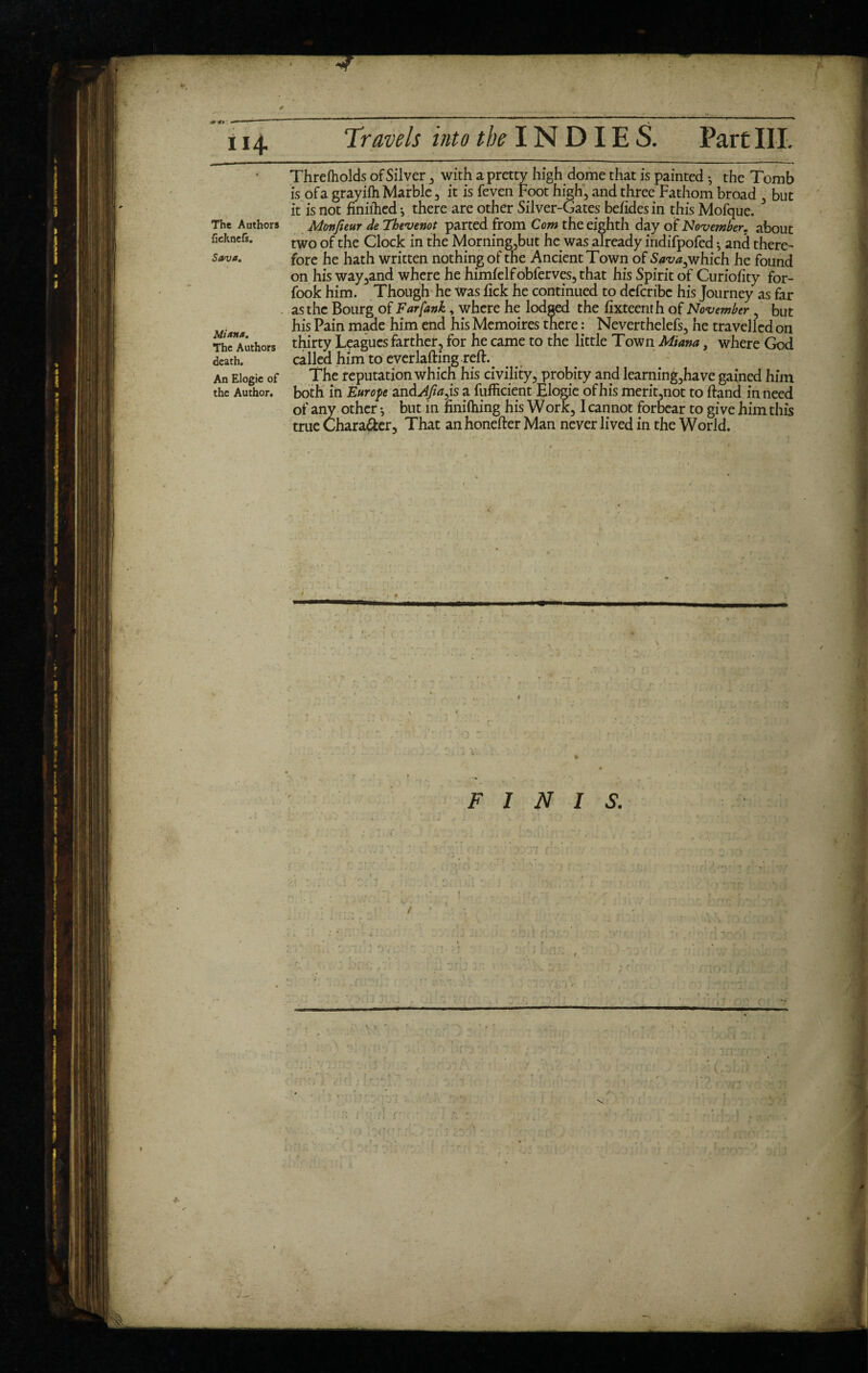 * . c9 *» : 1 11 114 Travels into ïklNDIE S. Part III. The Authors ficknefs. Sava. Mi ana. The Authors death. An Elogie of the Author. Thre (holds of Silver , with a pretty high dome that is painted -, the Tomb is of a grayifh Marble , it is feven Foot high, and three Fathom broad , but it is not finilhed*, there are other Silver-Gates befidesin this Mofque. Monjieur de Tbevenot parted from Com the eighth day of November, about two of the Clock in the Morning,but he was already indifpofed -, and there¬ fore he hath written nothing of the Ancient Town of S*z^,which he found on his way,and where he himfelfobferves,that his Spirit of Curiofity for- fook him. Though he was fick he continued to dcfcribe his Journey as far as the Bourg of Farfank, where he lodged the fixteenth of November , but his Pain made him end his Mémoires there : Neverthelefs, he travelled on thirty Leagues farther, for he came to the little Town Miana, where God called him to everlafting reft. The reputation which his civility, probity and learning,have gained him both in Europe and Afinas a fufficient Elogie of his merit,not to ftand in need of any other -, but in finiftiing his Work, I cannot forbear to give him this true Chara&er, That an honefter Man never lived in the World. t . '1 • A t > ■ ' . i ... ' V ’• -• r* -, /• . j. -• * ' ., 1 '? Î « . / ! ’ • \ , * * • » * ^ * » .• ... f* ■ •• • *. rr ' * ■ * • 1 * , \ s # - FINIS. /