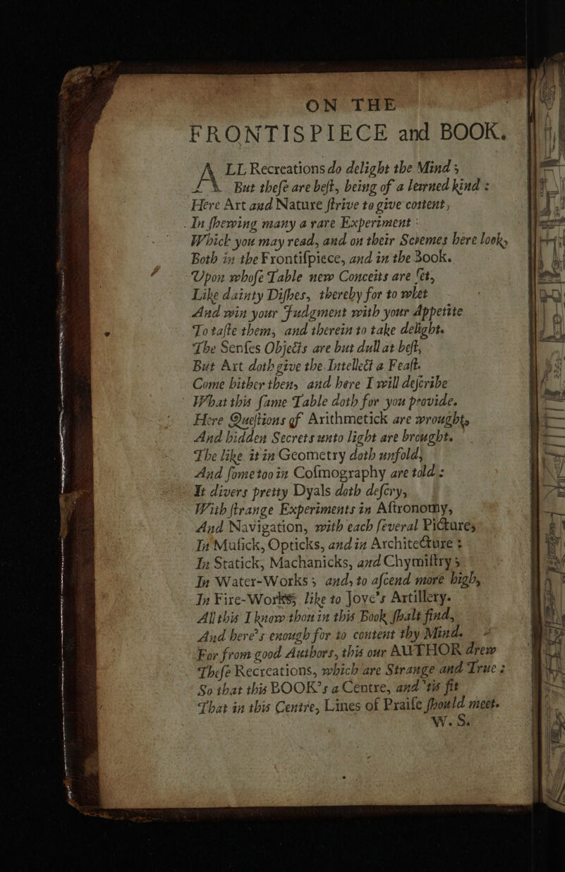 | ON THE WY | FRONTISPIECE and BOOK. ||}! A LL Recreations do delight the Mind ; TK But thefe are belt, being of a lewned kind : Here Art aud Nature ffrive to give content, _ In foewing many a rare Experiment : Whick you may read, and on their Schemes bere lock; Both in the Frontifpiece, and in the Book. Upon whofe Table new Conceits are (et, Like dainty Difhes, thereby for to whet And win your Fudgment with your Appetite Totafte them, and therein to take delight. The Senfes Objects are but dull at beft, But Art doth give the Intellect a Feaft. Come hither then, and here I will dejcribe What this fame Table doth for you provide. Here Queftions gf Axithmetick are wrought, And hidden Secrets unto light are brought. The like it in Geometry doth unfold, And fometooin Cofmography are told: It divers pretty Dyals doth defcry, With frange Experiments in Aftronomy, And Navigation, with each feveral Pictures In Malick, Opticks, and in Architecture ¢ Tn Statick, Machanicks, and Chymiltry 3 In Water-Works 5 and, to afcend more high, In Fire-Work$ like to Joye’s Artillery. Allthis I know thon in this Book foals find, And here's enough for 10 content thy Mind. For from good Authors, this our AUTHOR drew Thefe Recreations, which are Strange and True : So that this BOOK’s a Centre, and ‘tis fit That in ibis Centre, Lines of Praife aie meet Weds