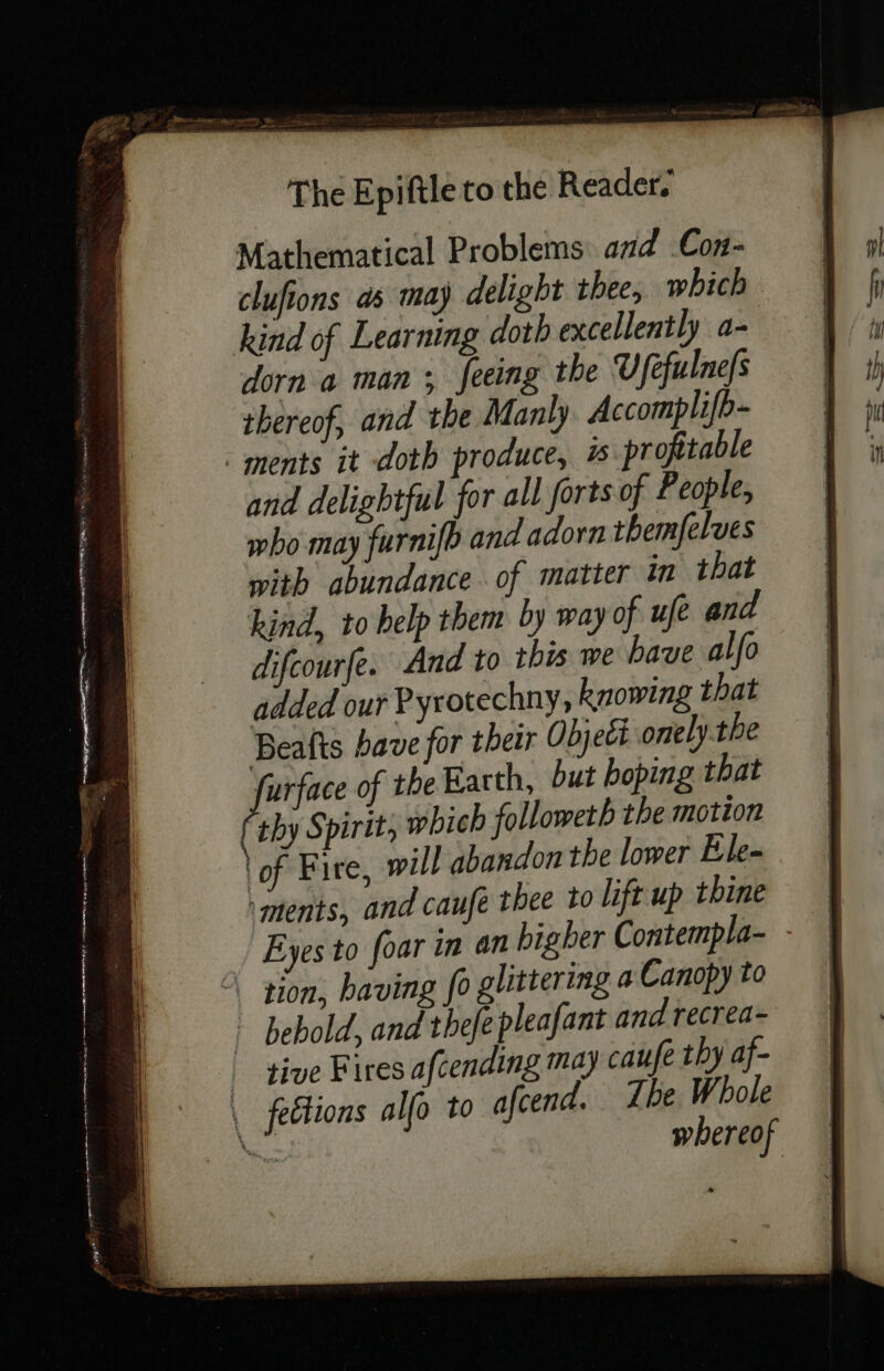 Mathematical Problems and Con- clufions as may delight thee, which kind of Learning doth excellently a- dorn a man ; feeing the Ufefulne|s thereof, and the Manly Accomplifb- ments it doth produce, is profitable and delightful for all forts of People, who may furnifb and adorn themfelves with abundance of matter in that kind, to help them by way of ufe and difcourfe. And to this we have alfo added our Pyrotechny, knowing that Beafts bave for their Objekt onely-the furface of the Earth, but boping that by Spirit, which followeth the motion ‘of Fire, will abandon the lower Ele- ‘ments, and caufe thee to lift up thine Eyes to foar in an bigher Contempla- - À tion, baving fo glittering a Canopy to : bebold, and thefe pleafant and recrea- | tive Fires afcending may caufe thy af- | fections alfo to afcend. Ibe Whole tes whereof