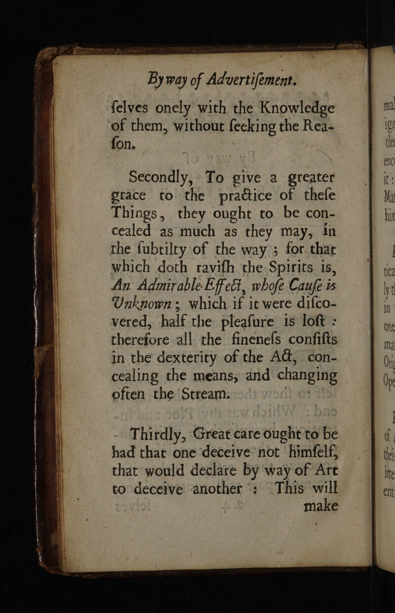 felves onely with the Knowledge of them, without lecking the Rea- fon. Secondly, To give a greater grace to the practice of thefe Things, they ought to be con- cealed as much as they may, 1 the fubtilty of the way ; for at which doth ravifh the Spirits is, An Admirable Effect, whofe Caufe is Unknown ; which if it were difco- vered, half the pleafure 1s loft : therefore all the finenefs confifts in the dexterity of the AG, con- cealing the means, and changing often the Stream. Thirdly, Great care ought to be had that one deceive not himfelf, that would declare by way of Art to deceive -another : This will make