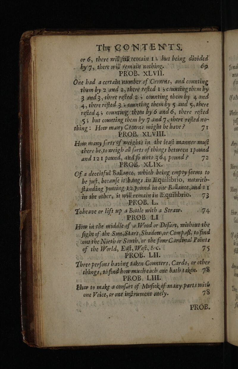 or 6, there willftiivemain 15 but being divided by'7.,, there will remain nothing. fon. 1 69 One had a certain number of Crowns, and counting them by.2 and 2, there refted x y counting them by 3 and 3, there rofted.o.35 counting theimby 4 and 4, there refted.3.xeounting themby 5: and 5, there refted 4.5 countuig them by 6 and 6, there refted 53 but connting them by 7 and.7 xthere\reftedno- thing : Hor many Giawns might be bave ? a1 PROB, XLVII. How many forts Of weights in the leaft manner:muft there be,to weigh all forts of things between 1pound and 121 pound, abd fo duto 364 pound? 72 Of a deceitful Ballance, which being empty feems. to be jult, becanfe itibangs in Æquilibrio, #otwith- flanding putting x2:pound inone Ballancesand a x “Gy the others 1 willremainiu Equilibrio. 73 Wee. PROB. Ex : | Tobeave or lift up a Bottle with a Straw. ga *PROB LI | How inthe middleof a Wood or Defart, witboutthe à fight of the SunsStars ,Shadow,or Compafs, to find - Soutthe North or South, or the fourGardinal Points of the World, Eaft, Weft, &amp;c. 7%