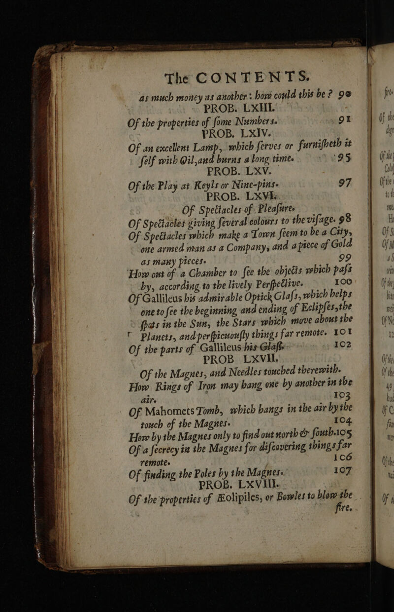 as much money as another : bord could this be? 9@ PROB. EXHEL Of the properties of fome Numbers. 91 PROB. LXIV. Of an excellent Lamp, which ferves or furnifheth it felf with Oil,and burns a long time. 1:95 PROB. LXV. Of the Play at Keyls or Nine-pins- 97 PROB. LXVE. Of Speëtacles of: Pleafures Of Speétacles giving feveral colours to the vifage. 98 Of Spettacles which make a ‘Town feem to be a City, one armed man as a Company, and a piece of Gold as many pieces. 99 ‘How ont of a Chamber to fee the objects wbich pafs by, according to the lively Perfpettive. 100 Of Gallileus his admirable Optick Glafs, which belps ” one to (ee the beginning and ending of Eclipfes,the fpats in the Sun, the Stars which move about the ’ Planets, and perfpicuoufly things far remote. LOX Of the parts of Gallileus his Glaft. 102 PROB LXVHL. Of the Magues, and Needles touched therewith. How Rings of Iron may hang one by another in the Are I 03 touch of the Magnes: 104 How by the Magnes only to find out north &amp; foutb105 Of a fecrecy in the Magnes for difcovering things far remotes 106 Of finding the Poles by the Magnes. 107 PROB. LXVIIl. fire.