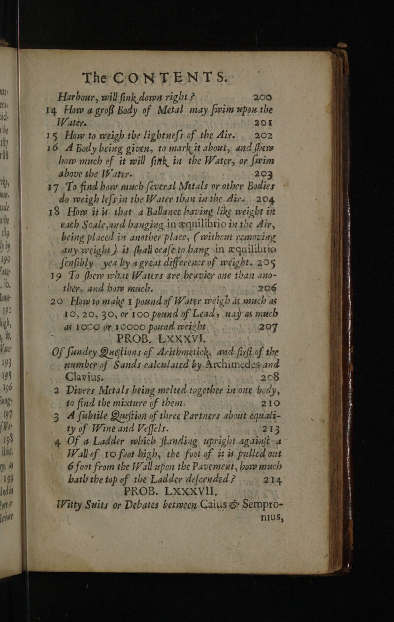 Harbour, will fink down right ? 200 14 How a groff Body of Metal may frim upon the Water. SH ABOE 15 How to weigh the lightne{s of the Air. 202 16 A Body being given, to mark it about, and fhe how much of it will fink in the Water, or faim above the Water. 203 17 To find bow much feveral Metals or other Bodies do weigh lefs in the Water than in the. Air... 204 13 How itu that a Ballance having like weight in eath Scale,and banging in æquilibrio iu the Air, being pl. jee in another place, (without removing any weight ). it hall ceafeto bang sin æquilibrio JSenfibly yea by a great difference of weight. 205 19 To thew what Waters are beavier one than ano- ther, and bow much. se 206 20 How to make 1 pound of Water weigh as much as 10, 20, 30, or 100 pound of Le ad, 1 ras much GH LOCO pr 10000 pound weight 207 PROB, LXXXVI, Of fiend Quejtions of Arithmetich, and firft.uf the numberof Sands calculated by Archimedesand Clavius. 208 2 Divers Metals being melted together in one body, to find the mixture of them. 210 3 A fubiile Queftion of three Partners about equali- ty of Wine and Veffels. 213 4 Of a Ladder which fianding upright againftoa — Wallof vo foot bigh, the foot of it is pulled ouf 6 foot from the Wall upon the Pavement, box much bath the top of the Ladder defcended ¢ 214 PROB. LXXXVIL Witty Suits or Debates between Gaius &amp; Sempro- nus,