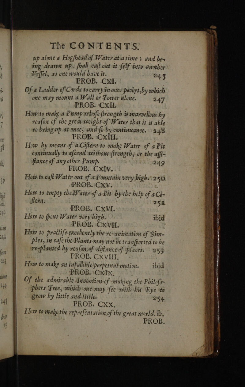 up alone a Hogfhéaëluf Water at atime ; and bes ing drawn up, fhall caftont at Jelf into another Vettel, as one would have it. 24g fe PROB. CXI. : Of a Ladder of Cords tocarry in ones pecket,by which one may mount a Wall or Tower alone. 247 PROB. CxIl. Howto make a Pump whofe firength is marvellous by reafon of the great weight of Water that it is able to bring up at once, and fo by continuance. 24/8 PROB. -Cxill. How by means of aCifternto make Water of a Pit continually to afcend without (trength;.or the affi- (lance of any other Pump. 249 PROB. CXxIv. How to.caft Water out of aFountain very high. 250 PROB. 'CXV. How to empty the Water-of a Pit bythe help of aCi- Stern. : 251. PROB. CXVI. How to fpout Water very bich. ibid PROB. ‘CXVH. | How to pratiifeexccllently the re-animation of Sim- ples, in cafethe Plants may not be tranpported to be replanted by veafonjof ditancedf places. 2 53 PROB. CXVII. How to make aninfallible'perpetual-motion. ibid PROB. :CXIX, Of the admirable Invention of making the Philofo- phers Tree, which one may fee with bis Eye te grow by little and little. 254 PROB. Cxx, How to make the reprefentation of the great world. ib. PROB, SS SS ee — SS SSS SS Se SS ee ee oS SS as = a —— == all s — - a 5 à na) FT ae naa SLT : ams eee PET pitta ial 3 Sr OO Se Hate 4 TARA To SE &gt; Lune