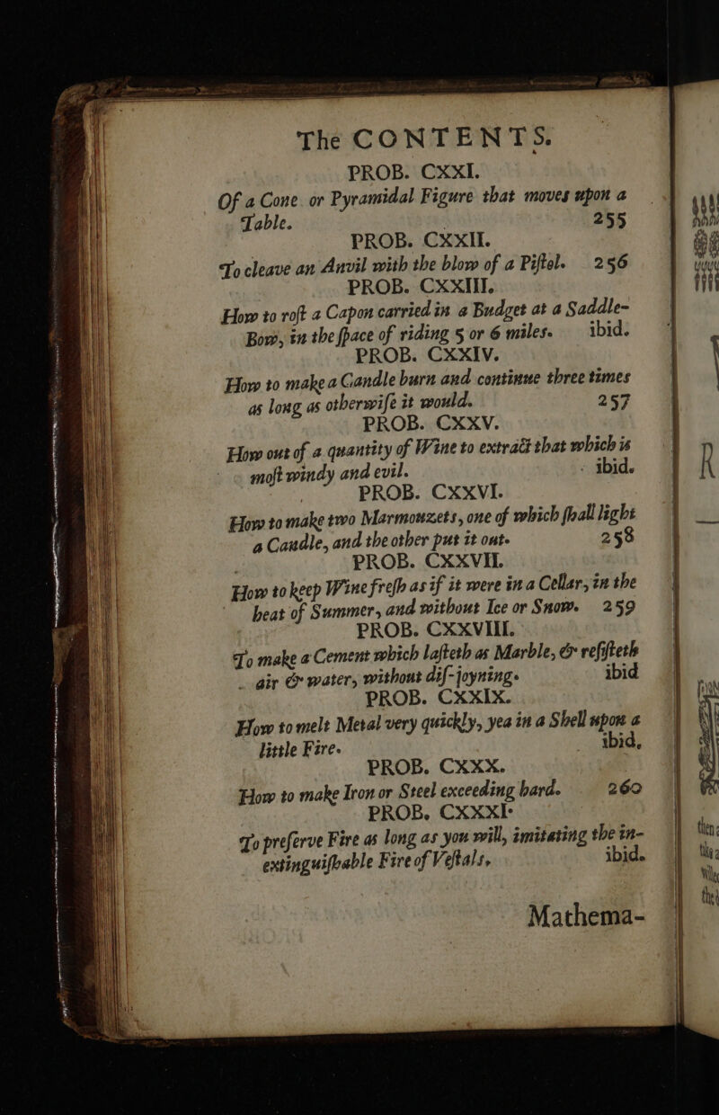 The CONTENTS. PROB. CXXI. Of a Cone or Pyramidal Figure that moves upon a Table. 255 PROB. CXXIL. | To cleave an Anvil with the blow of a Piftol. 256 PROB. CXXIII. How to roft 2 Capon carried in a Budget at a Saddle- Bow, in the fpace of riding § or 6 miles. ibid. PROB. CXXIV. How to make a Candle burn and continue three times as long as otberwife it would. 257 PROB. CXXV. How out of 4 quantity of Wine to extract that which is moft windy and evil. ibid. | PROB. CXXVI. How to make two Marmouzets, one of which fall light a Candle, and the other put 1t ont. 258 PROB. CXXVIT How to keep Wine frefh asif it were ina Cellar, zn the heat of Summer, and without Ice or Snow. 259 PROB. CXXVIIL. To make @ Cement which lafteth as Marble, &amp; refifteth gir &amp; water, without dif-joyning. ibid PROB. CXXIX. How to melt Metal very quickly, yea in a Shell upon a little Fire. _ ibid, PROB. CXXX. How to make Iron or Steel exceeding hard. 269 PROB, CXXXI- To preferve Fire as long as you will, imitating the in- extinguifhable Fire of Veftals, ibid. Mathema-