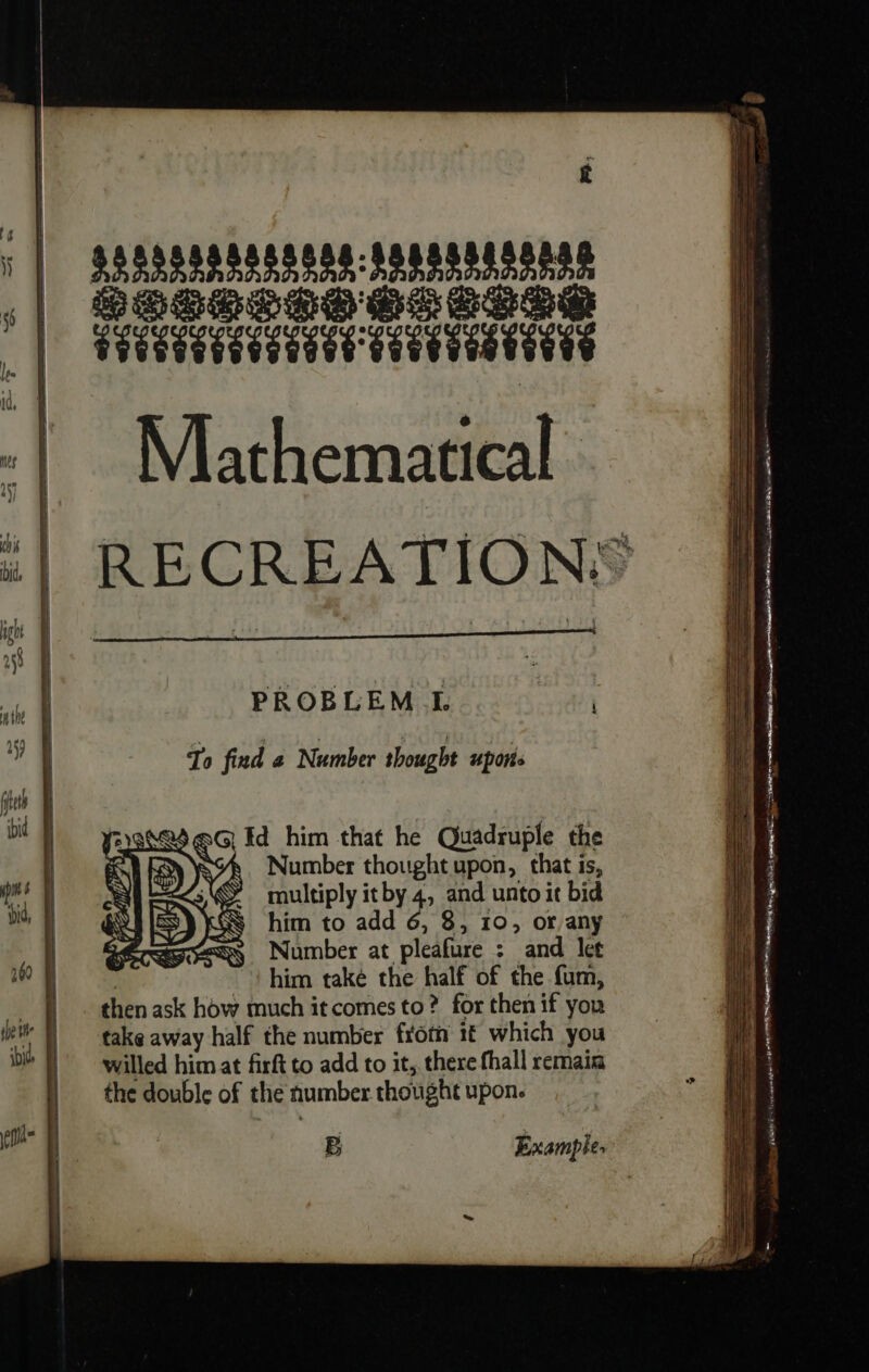 | sesssspnssessponssegesnse | basses esse MIRC -| Mathematical :| RECREATIONS PROBLEM L To find a Number thought upors TR =. a Rn jet bi x Id him that he Quadruple the ' MY YS&amp;. Number thought upon, that is, Le : Le multiply itby 4, and unto it bid bi, | RSS him to add 6, 8, 10, or any | sy Number at pleafure : and let | him také the half of the fam, À thenask how much it comes to? for then if you i) | take away half the number froth 1 which you ib |) willed him at firft to add to it, there fhall remain the double of the number thought upon. epi B Examples j ); DEL Fe in! ie gt JI