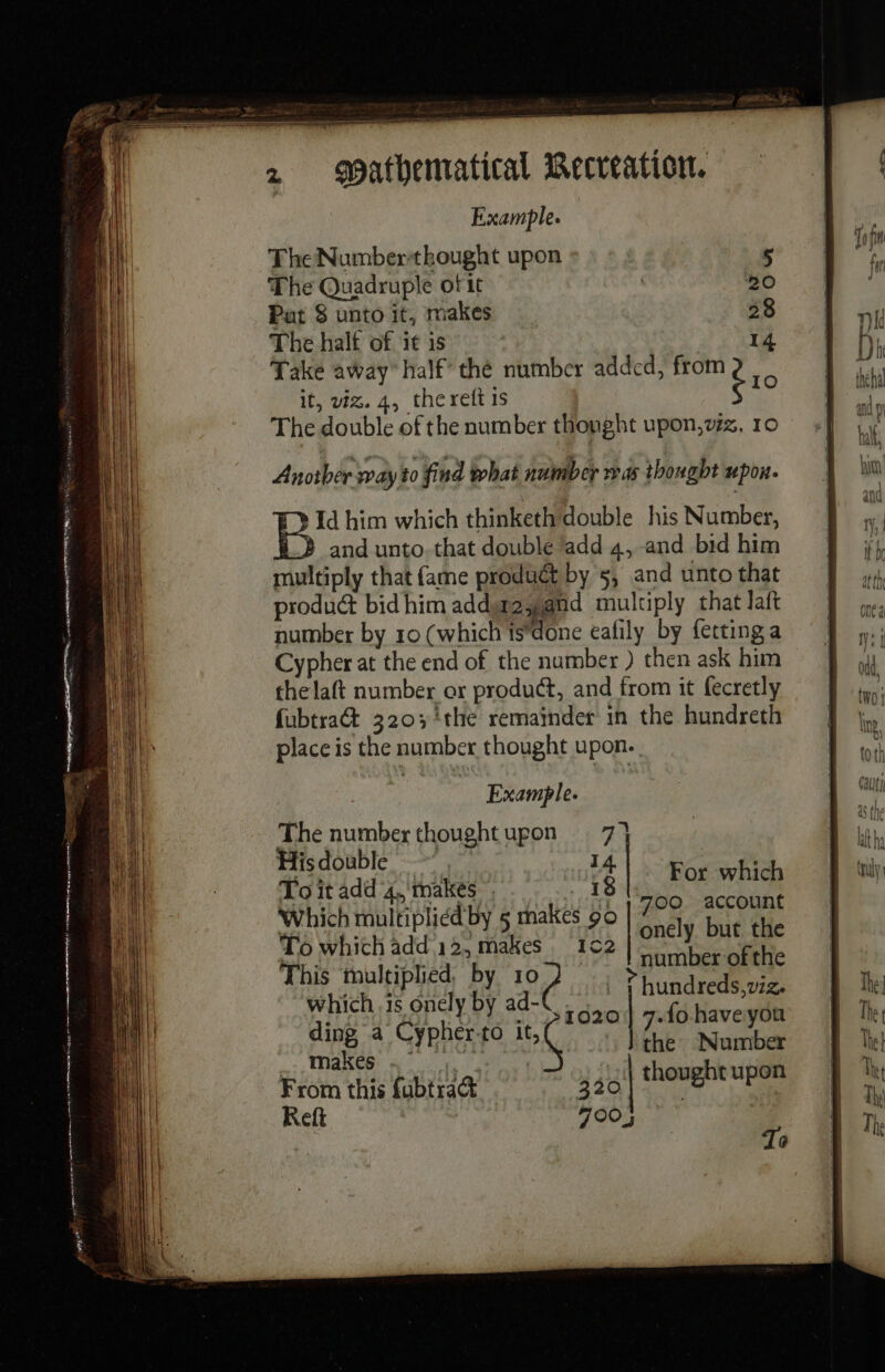 SS 2 Mathematical Recreation. Example. The Numberthought upon The Quadruple of it Pat 8 unto it, makes The halt of it is | 4 Take away half’ thé number added, ire it, viz. 4, thereft 1s oe The double of the number thought upon,vzz, 10 Id him which thinketh double his Number, and unto. that double add 4, and bid him multiply that fame produét by 5, and unto that product bid him addt2yand multiply that laft number by 10 (which ts*done eafily by fetting a Cypher at the end of the number ) then ask him the laft number or product, and from it fecretly fubtra&amp; 320; the remainder in the hundreth place is the number thought upon. Example. The number thoughtupon 7} Hisdouble ~~” 14 To it add 4, makes : 18 Whichmultipliédby 5 makes 90 ie: LA To which add 12, makes 10 a k aK This multiplied. by ie ee ti € whichis onely by ad-€ Lie pre or &lt; a Cypher fo 1,0) the: Number From this fubtract 320 | thought upon Ref 700; For which To