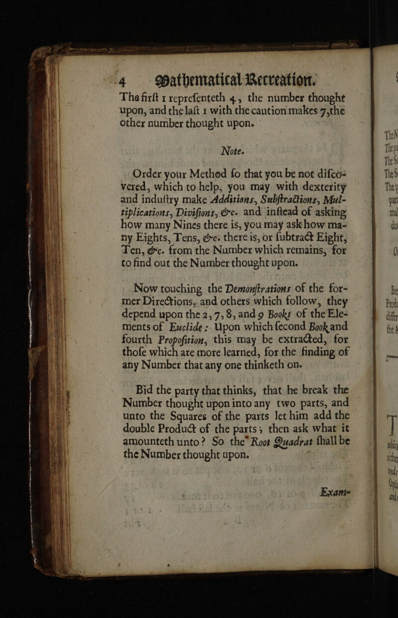 The firft 1 reprefenteth 4, the number thought upon, and che laft 1 with the caution makes 7,the other number thought upon. Note. Order your Method fo that you be not difco: vered, which to help, you may with dexterity and induftry make Additions, Subftradions, Mul- tiplications, Divifiens, Ge. and inftead of asking how many Nines there is, you may ask how ma- ny Eights, Tens, ee. there is, or fubtract Eight, Ten, &amp;c. from the Number which remains, for to find out the Number thought upon. Now touching the Demonftrations of the for- mer Directions, and others which follow, they depend upon the 2, 7,8, and 9 Books of the Ele- ments of Exclide: Upon which fecond Book and fourth Propofition, this may be extra@ted, for thofe which are more learned, for the finding of any Number that any one thinketh on. Bid the party that thinks, that he break the Number thought upon into any two parts, and unto the Squares of the parts let him add the double Product of the parts; then ask what it amounteth unto? So the” Root Quadrat (hall be the Number thought upon. Exem-