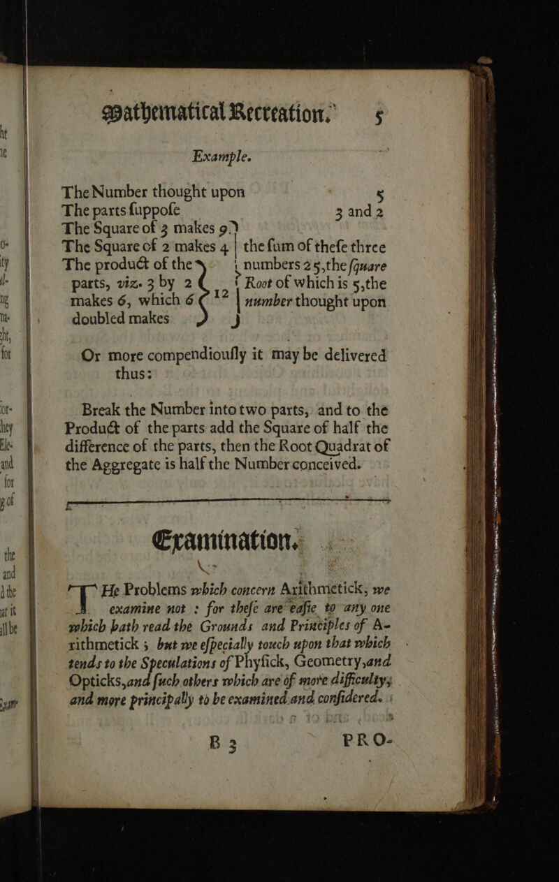 sno Example. The Number thought upon 5 The parts fuppofe 3 and 2 The Square of 3 makes 9) The Square cf 2 makes 4 | the fum of thefe three The product of the \ numbers 25,the (gare parts, viz. 3 by 2 ? Root of which is 5,the makes 6, which 6 € ** | number thought upon doubled makes j Or more compendioufly it may be delivered thus; Break the Number into two parts, and to the Product of the parts add the Square of half the difference of the parts, then the Root Quadrat of the Aggregate is half the Number conceived. Examination, He Problems which concern Arithmetick, we | _ examine not : for thefe are eafie to any one | which bath read the Grounds and Principles of A- rithmetick 5 but we efpecially touch upon that which tends to the Speculations of Phyfick, Geometry,and Opticks,and fuch others which are of more difficulty, and more principally to be examined and confidered. B 3 PR O-