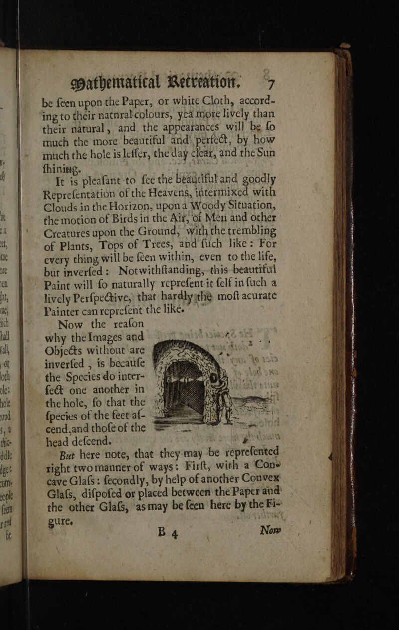 be feen upon the Paper, or white Cloth, accord- ing to their natnralcolours, yea more lively than their natural, and the appearances will be fo much the more beautiful and‘ perfect, by how much the hole is leffer, the day clear, and the Sun fhinine. Neh It is pleafant-to fee the beautiful and goodly Reprefentation of the Heavens, intermixed with Clouds in the Horizon, upon a Woody Situation, the motion of Birds in the Air, of Men and other Creatures upon the Ground, with the trembling of Plants, Tops of Trees, and fuch like: For every thing will be {een within, even to the life, but inverfed: Notwithftanding,-this beautiful Paint will fo naturally reprefent it felf in fuch a lively PerfpeCtive,) that hardlysthé moft acurate Painter can reprefent the like. *” Now the reafon why the Images and # Objeéts without are IS inverfed , is becaufe ¥ the Species do inter- fe&amp; one another in the hole, fo that the fpecies of the feet af- cend.and thofe of the head defcend. LS But here note, that they may be reprefented tight two manner of ways: Firft, with a Cons cave Glafs : fecondly, by help of another Convex Gla(s, difpofed or placed between the Paper and the other Glafs, ‘asmay be feen’ here by the Fi- Puree | B 4 Now