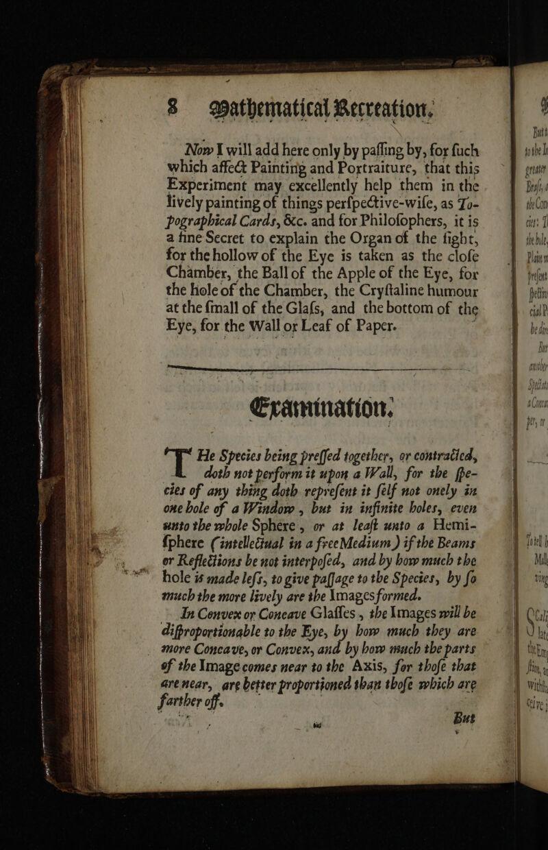 en eg gomme ro D. peter Deere - =  ae 8 atbematical Recreation. Now I will add here only by paffing by, for fuch which affe&amp; Painting and Portraiture, that this Experiment may excellently help them in the lively painting of things perfpective-wile, as To- pographical Cards, &amp;c. and for Philofophers, it is a fine Secret to explain the Organ of the fight, for the hollow of the Eye is taken as the clofe Chamber, the Ball of the Apple of the Eye, for the hole of the Chamber, the Cryftaline humour at the {mall of the Glafs, and the bottom of the Eye, for the Wall or Leaf of Paper. 1 Examination: pr He Species being preffed together, or contraticd, doth not perform it upon a Wall, for the fpe- cies of any thing doth reprefent it felf not onely in one bole of a Window , but in infinite holes, even unto the whole Sphere, or at leaft unto a Hemi- {phere (intellectual in a freeMedium ) if the Beams hole # made lefs, to give paffage to the Species, by fo much the more lively are the Images formed, Ea Convex or Coneave Glaffes , the Images will be difproportionable to the Eye, by how much they are more Concave, or Convex, and by how much the parts of the Image comes near to the Axis, for thofe that arenear, are better proportioned than thofe which are farther off. | ; But ÿ pui go tbe I | } il T RUE i | Jin à i} With iy ve)