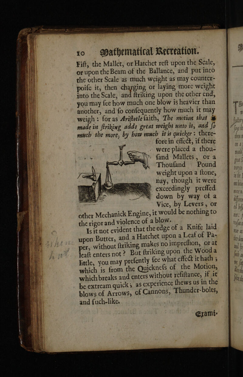 1 _ Fift, the Mallet, or Hatchet reft upon the Scale, or upon the Beam of the Ballance, and put into poife it, then charging or laying more weight into the Scale, and ftriking upon the other end, you may fee how much one blow is heavier than another, and fo confequently how much it may weigh: foras Ariftetle faith, The motion that made in ftriking adds great weight unto it, and fo much the more, by bow much it is quicker: there- forein effect, if there were placed a thou- fand Mallets, ora Thoufand | Pound weight upon a ftone, .. nay, though it were | exceedingly preffed Ÿ down by way of a sam Vice, by Levers, or other Mechanick Engine, it would be nothing to the rigor and violence of a blow. 1s it not evident that the edge of a Knife laid upon Butter, and a Hatchet upon a Leaf of Pa- er, without ftriking, makes no impreflion, or at Gramt- reali Har at thr doy bud fy