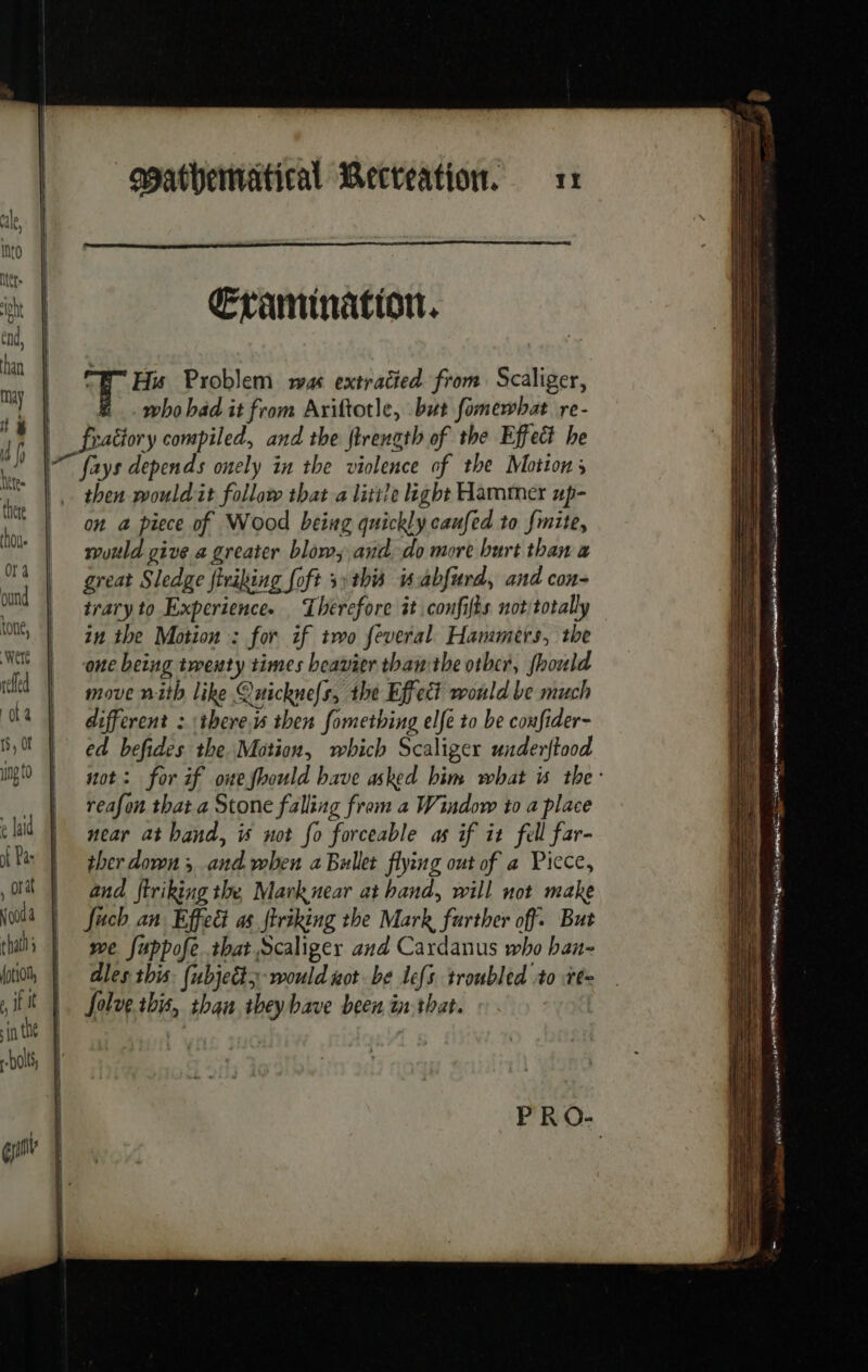 Into te à Cramination. a ET Hu Problem was extratied from Scaliger, i who bad it from Ariftotle, but fomewhat re- . A fraëtory compiled, and the ftrenath of the Effect he 2 I fays depends onely in the violence of the Motions SL. then wouldit follow that a little ight Hammer up- LE DT piece of Wood being quickly caufed to fmite, lo | would give a greater blow and do more burt than a i | great Sledge firiking foft s:this w4bfwrd, and con- ound | traryto Experience. Therefore it confifès not totally en | in the Motion : for if two feveral Hammers, the tle | oncheing twenty times heavier than the otber, fhould id | move nith like Quicknefs, the Effect would be much 08 | different : theres then fomething elfe to be coufider- BL ed befides the Motion, which Scaliger underftood M0 | #ot: for if oneshould have asked him what is the: | reafon that a Stone falling from a Window to a place clad | wear at hand, is not fo forceable as if it fell far- LPs | gher down; and when a Bullet flying out of a Piece, OU and ftriking the Mark near at hand, will not make wld | fuch an Effect as ftriking the Mark further off. But that we fuppofe that Scaliger and Cardanus who han- (oti, | dles this. (ubjedty- would not be lefs troubled to te= , if | |. folvetbis, than they bave been in that. in the bol, 4 gait |