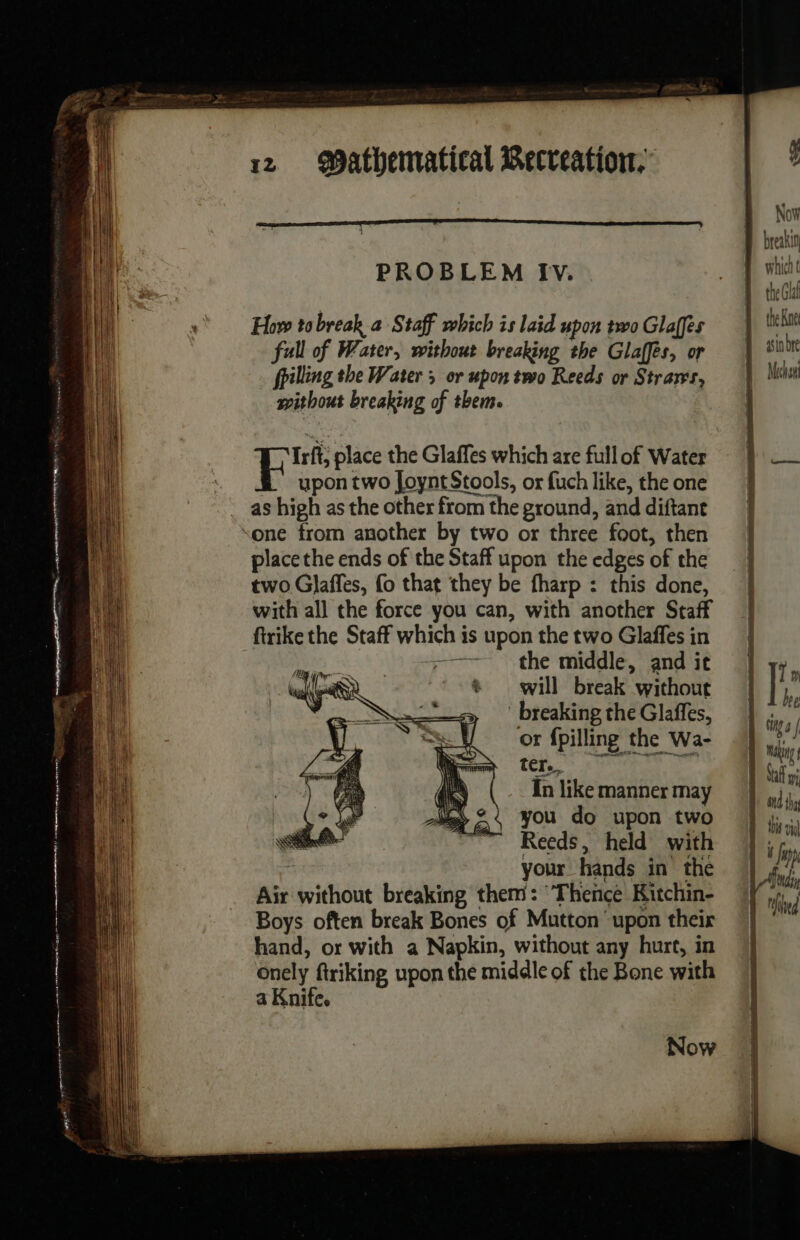 = RE | a ee AN nue SN D memes ne, ome TS D Seer get 12 Wathematical Recteation, PROBLEM Iv. How tobreak a Staff which is laid upon two Glaffes full of Water, without breaking the Glaffes, or fpilling the Water or upon two Reeds or Strar's, without breaking of theme Irft; place the Glaffes which are full of Water upon two Joynt Stools, or fuch like, the one as high as the other from the ground, and diftant one from another by two or three foot, then place the ends of the Staff upon the edges of the two Glaffes, fo that they be fharp : this done, with all the force you can, with another Staff firike the Staff which is upon the two Glaffes in +—— the middle, and it will break without breaking the Glaffes, or fpilling the Wa- ter. In like manner may you do upon two Reeds, held with À your hands in the Air without breaking them: ‘Thence Kitchin- Boys often break Bones of Mutton upon their hand, or with a Napkin, without any hurt, in onely ftriking upon the middle of the Bone with a Knife. 7 Now ÿ Now D breakin which t the Gla 1 theRne D sinbre Meehan RE ac nig RTE PDO TT a RÉ ec | |! m | Lhe tig 4 | Maka Nal ond thy this vi ÿ Jap | Ad | Ted