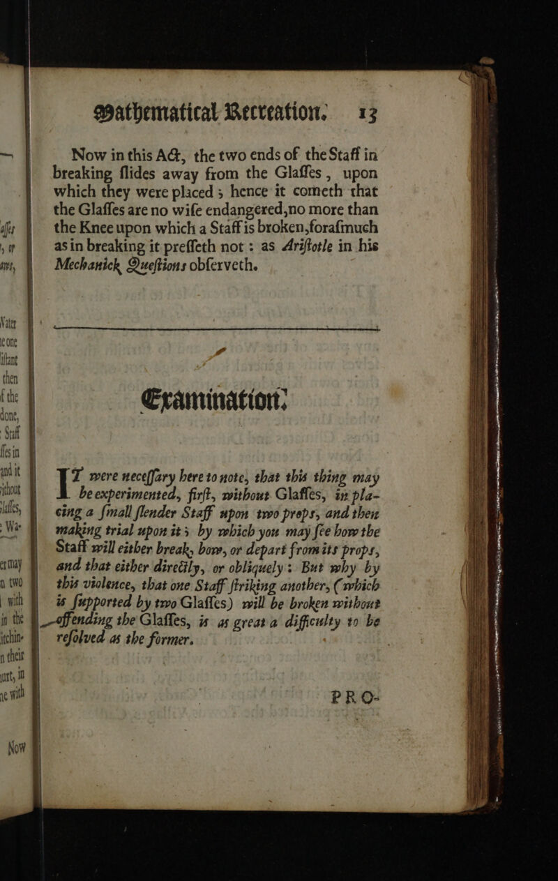 Now inthis AG, the two ends of the Staff in breaking flides away from the Glaffes, upon which they were placed 5 hence it cometh that | the Glaffes are no wife endangered,no more than fs À the Knee upon which a Staff is broken,forafmuch ,# À asin breaking it preffeth not : as Arétotle in his mt, À Mechanick Queftions obferveth. Vater | cone int 4 then | | xs tt Examination: Saf 4 | fesin à uit À out beexperimented, firft, without Glafles, in pla- lls, | ing a {mall flender Staff upon two props, and ther We making trial upon its by which you may fee bow the | Staff will ether break, bore, or depart from its props, er AY and that either direëily, or obliquely: But why by 1 tW0 Q this violence, that one Staff ftriking another, (which wih À à fupported by two Glafles) will be broken without thin. À athe i rt, 10 | evil À | PRO- refolved as the former. Now &amp; — = - a dé . ir tes dater ce die - _— — —_ - # SSS = ee ae TT es —— a a Se Le Re Se ne apa gee pe RE IE SSD a ean ae) Scan. SS eS | ROE Ecce pet MERC ETS à et | 2 AR ER I aus eee ee