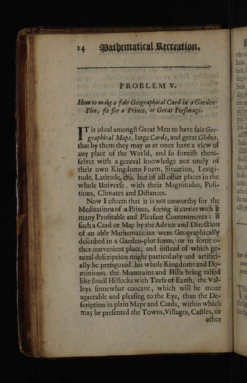 How to make a fair Geographical Card in a Garden- Plot, fit for a Prince, or Great Perfonage. T is ufual amongft Great Men to have fair Geo- _ graphical Maps, large Cards, and great Globes, that by them they may as at once havea view of any place of the World, and fo furnifh them- {elves with a general knowledge not onely of their own Kingdoms Form, Situation, Longi- tude, Latitude, &amp;e. but of all other places in the whole Univerfe, with their Magnitudes, Pofi- tions, Climates and Diftances. Now I efteem that it is not unworthy for the Meditations of a Prince, feeing it carries with it many Profitable and Pleafant Contentments : if {uch a Card or Map by the Advice and Direction of.an able Mathematician were Geographically defcribed in a Garden-plot form, or in fome'o* ther convenient place, and inftead’of which pe: neral defcription might particularly and artifici- ally be pretigured ‘his whole Kingdoms and Do- minions; thé. Mountains and Hills being raifed like {mall Hillocks with Turfs of Earth; the Val- fevs fomewhat concave, which will be more agreeable and pleafing to the Eye, than the De- {cription in plain Maps and Cards, within which may be prefented the Towns, Villages, moe? Or other (ome att sfod Y poled \ pote, à aff cance Dites the NE