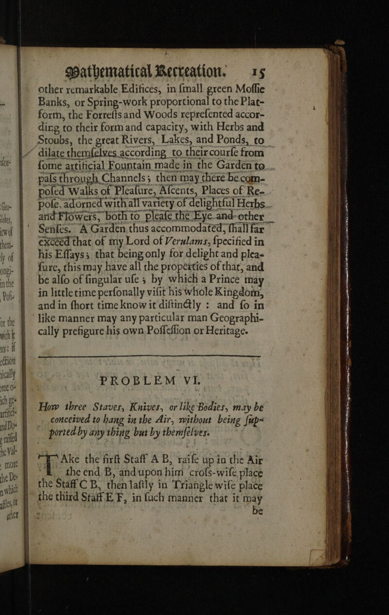 other remarkable Edifices, in {mall green Moflie _ Banks, or Spring-work proportional to the Plat- | form, the Forrefts and Woods reprefented accor- SSS eee = —— = = EE a = = ee = ose al Sd le ju nia mre ht, % mi À © rl hee | exceed that of my Lord of Verlams, fpecified in y of | his Effays; that being only for delight and plea- | on | fure, this may have all the propesties of thar, and vt athe | be alfo of fingular ufe ; by which a Prince may 1 Pale in little time perfonally vifit his whole Kingdom, a ‘and in fhort time know it diftinély : and fo in it sh | like manner may any particular man Geographi- 1} | sat À Cally prefigure his own Poffeffion or Heritage. i 6: Ht Ht Hoi LM “ | PROBLEM VI. iM #7) | How three Staves, Knives, or like Bodies, may be fl | rio | conceived to hang in the Air, without being fup- rig ll VE né ele tenet il À Wl | iF sik + ites the firft Staff AB, raife up in the Air ae he De the end B, andupon him crofs-wife place ai: a which the Staff C B, then laftly in Triangle wife place iN sles the third Staff EF, in fuch manner that it may : be