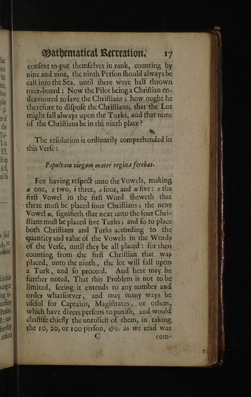 thai in tus eingat ing + ocellay Perlos À; nf fore Hey | | mathematical Recreations 17 confent to-put themfelves in rank, counting by nine and nine, the ninth Perfon fhould always be caftintothe Sea, until there were half thrown over-board : Now the Pilot being a Chriftian en- deavoured to fave the Chriftians ; how ought he therefore to difpofe the Chriftians, that the Lot might fall always upon the Turks, aud that none of the Chriftians be in the ninth place ? A The refolution is ordinarily comprehended in this Verfe : | Populeam virgam mater regina ferebat. For having refpe&amp; unto the Vowels, making a one, e two, zthree, o four, and # five: o the firft Vowel in the firft Word fheweth that there muft be placed four Chriftians ; the nex Vowel #, fignifieth that next unto the four Chri- ftians muft be placed five Turks; and fo to place both Chriftians-and Turks according to the quantity and value of the Vowels in the Words of the Verfe, until they be all placed: for then counting from the firft Chriftian ‘that was placed, unto the ninth, the lot will fall upon a Turk, and fo proceed. And here may be further noted, That this Problem is not to be limited, feeing,it extends to any number and order whatfoever, and may many ways be ufeful for Captains, Magiftrates, or. others, which have divers perfons to punifh, and-would chaftife chiefly the unrulicft of them, in taking, the 10, 20, or 100 perfon, @re. as we read was 1e comn-