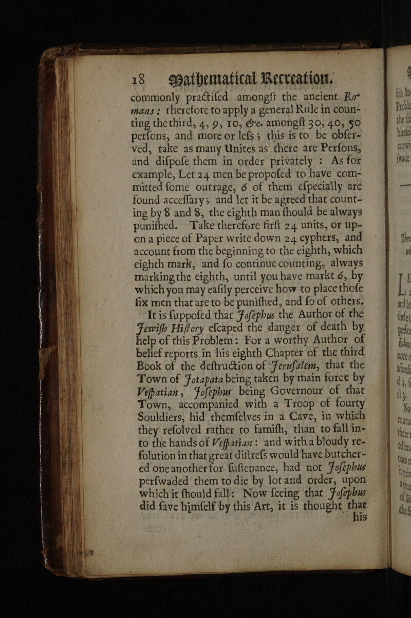 commonly practifed amongft the ancient. Ro* mans : therefore to apply a general Rule in coun- ting thethird, 4, 9, 10, Ge. amongft 30, 40, 50 perfons, and more or lefs ; this isto be obfer- ved, take as many Unites as there are Perfons, and difpofe them in order privately : As for example, Let 24 men be propofed to have com- mitted {ome outrage, 6 of them efpecially are found acceflary; and let it be agreed that count- ing by 8 and 8, the eighth man fhould be always punifhed. Take therefore firft 24 units, or up- ona piece of Paper write down 24 cyphers, and account from the beginning to the eighth, which eighth mark, and fo continue counting, always marking the eighth, until you have markt 6, by which you may eafily perceive how to place thofe fix men that are to be punifhed, and fo of others. It is fuppofed that Fofephus the Author of the Fewifh Hiffory efcaped the danger of death by help of this Problem: For a worthy Author of belief reports in his eighth Chapter of the third Book of the deftruction of ‘Ferufalem, that the Town of Fotapata being taken by main force by Vepatian, ‘fofephus being Governour of that Town, accompañied with a Troop of fourty Souldiers, hid themfelves in a Cave, in which they refolved rather to famifh, than to fall in- to the hands of Vefpatian: and witha bloudy re- folution in that great diftrefs would have butcher- ed oneanother for fuftenance, had not Fofephus perfwaded them to die by lot and order, upon which it fhould fall: Now feeing that Fofepbus did fave himfelf by this Art, it is thought Me is bis In Proble the th ile one! (wade and le thele t perl Eu