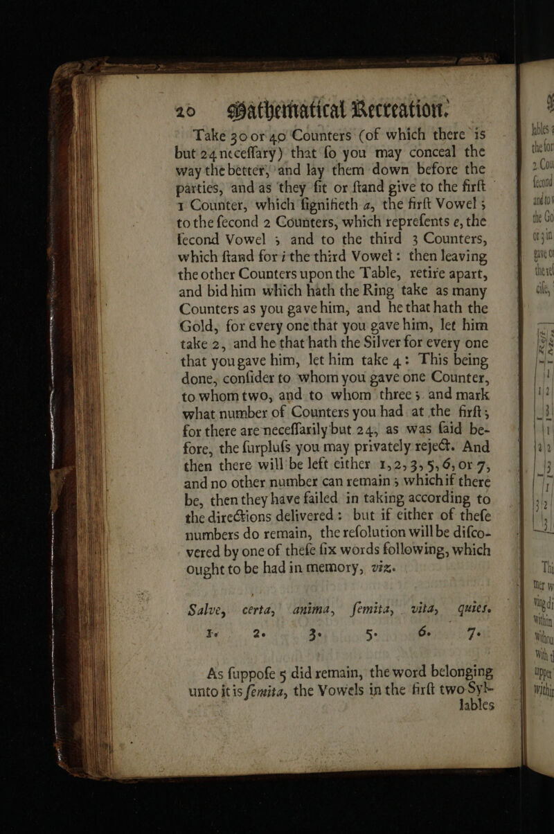 Take 30 or 40 Counters (of which there 1s but 24 neceflary) that fo you may conceal the way the better, and lay them down before the 1 Counter, which fignifieth 2, the firft Vowel ; tothe fecond 2 Counters, which reprefents e, the fecond Vowel 3 and to the third 3 Counters, which ftand fori the third Vowel: then leaving the other Counters upon the Table, retire apart, and bid him which hath the Ring take as many Counters as you gavehim, and he that hath the Gold, for every one that you gave him, let him take 2, and he that hath the Silver for every one that yougave him, let him take 4: This being done, confider to whom you gave one Counter, to whom two, and to whom three ; and mark what number of Counters you had at the firft, for there are neceffarily but 24, as was faid be- fore, the furplufs you may privately reject. And then there will be left either 1,2,3,5,6, or 7, and no other number can remain ; whichif there be, then they have failed in taking according to the directions delivered: but if either of thefe numbers do remain, the refolution will be difco- vered by one of thefe fix words following, which ought to be had in memory, vix. As fuppofe 5 did remain, the word belonging unto itis femita, the Vowels inthe firlt two cl lables s fables the for 2.Coul fecond and to