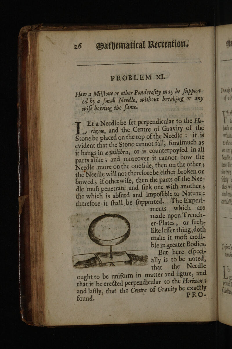 ne ee beni ND ‘ L LA a eae Lu How a Milftone or other Ponderofity may be fupport- ed by a fmall Needle, without breaking or any wife bowing the fame. rizon, and the Centre of Gravity of the Stone be placed on the top of the Needle : it.1s evident that the Stone cannot fall, forafmuch as it hangs in equilgbra, or is counterpoyfed in all parts alike ; and moreover it cannot bow the Jeedle more on the one fide, then on the other 5 the Needle will not therefore be either broken or bowed; ifotherwife, then the parts of the Nee- die muft penetrate and fink one with another ; the which is ablurd and impoffible to Nature : therefore it {hall.be fupported... The Experi- : Be a Needlebe fet perpendicular to the Hb- __ ments which are . made upon Trench- er-Plates, or fuch- like leffer thing, doth make it moft credi- ble in greater Bodies. Rees, But here efpeci- om a= ally is to be noted, — that the Needle ought to be uniform in matter and figure, and that it be ereéted perpendicular to the Horizon 5 and lafily, that the Centre of Gravity be exactly found. 3 PRO- a a RE ei nee TOW