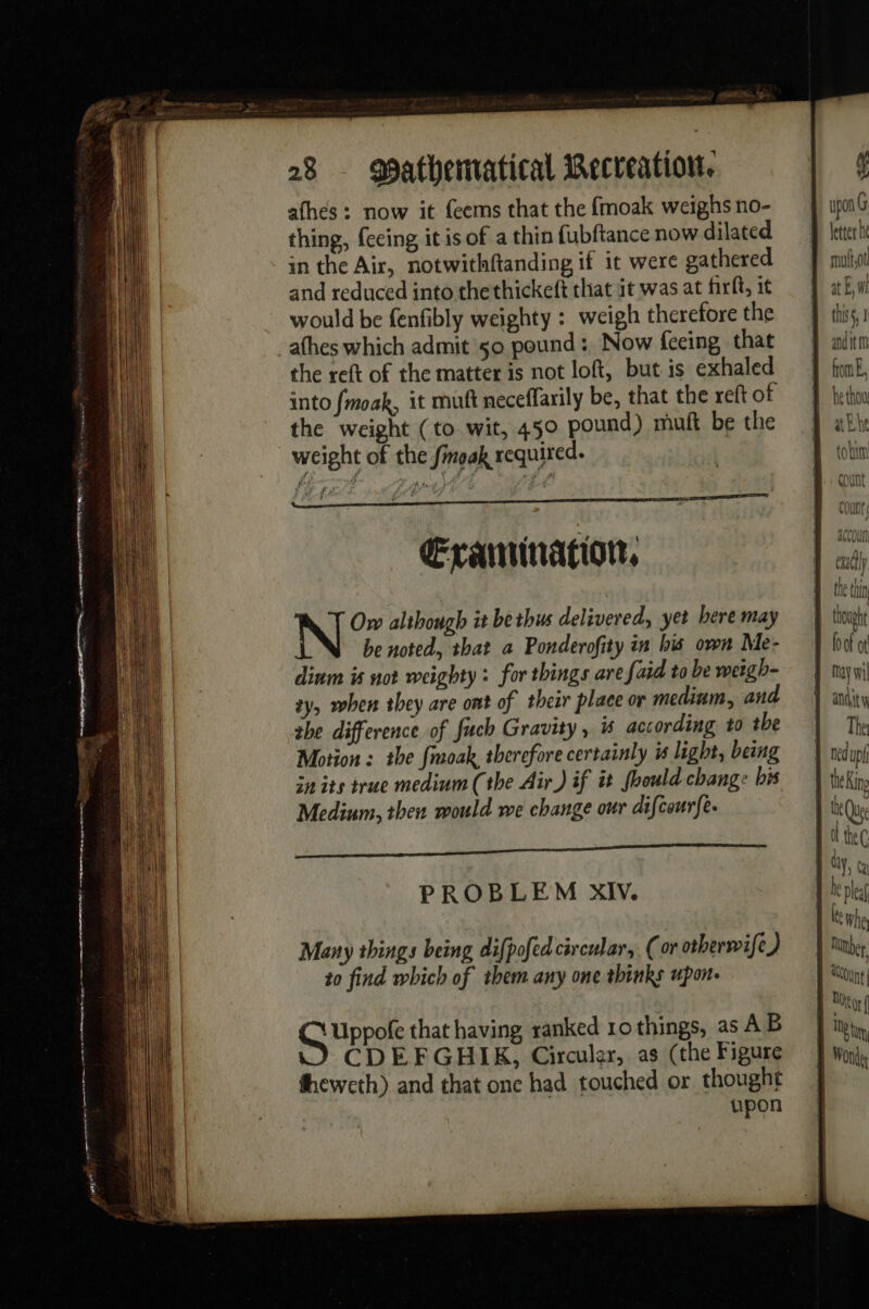 afhés : now it feems that the fmoak weighs no- thing, (ceing it is of a thin fubftance now dilated in the Air, notwithftanding if it were gathered and reduced into thethickeft that it was at firft, it would be fenfibly weighty : weigh therefore the afhes which admit so pound : Now fceing that the reft of the matter is not loft, but is exhaled into fmoak, it mutt neceffarily be, that the reft of the weight (to wit, 450 pound) mutt be the weight of the Sinoak required. Exanination, N Ow although it bethus delivered, yet bere may be noted, that a Ponderofity in his own Me- dinm is not weighty: for things are {aid to be weigh- zy. when they are ont of their place or medium, and she difference of fuch Gravity, is according to tbe Motion : the fmoak, therefore certainly is light, being in its true medium (the Air) if it foould change bis Medium, then would we change our difcourfe- PROBLEM XIV. Many things being difpofed circular, (or otberwife) to find which of them any one thinks upon. G Uppote that having ranked 10 things, as AB CDEFGHIK, Circular, as (the Figure upon | upon G letter he moto at El this, 1 and it m from, he thow ah he tobim ALLUVUUI | Knhe Tuer. À ont RU 1D tu Won