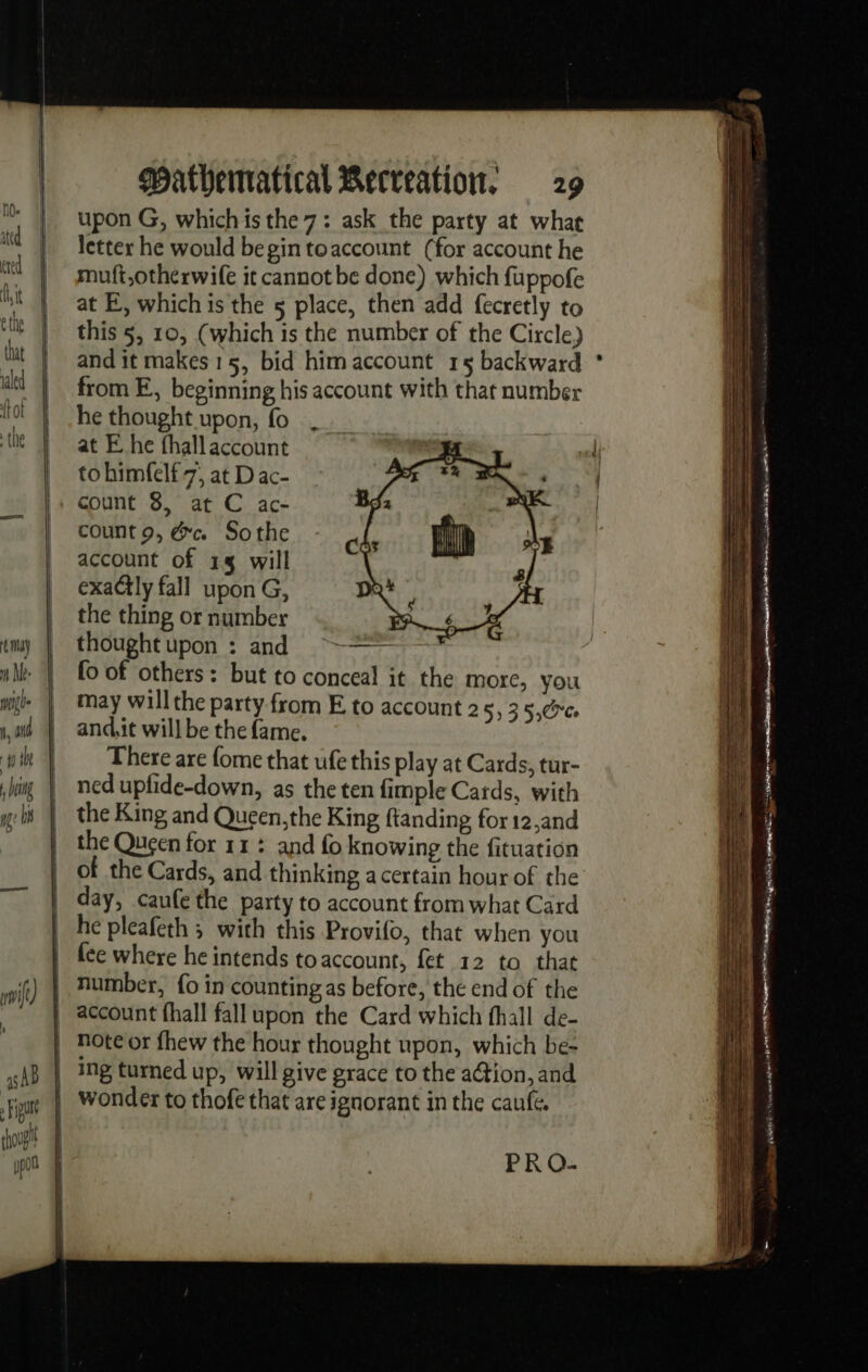 =&gt; wv =&gt; co upon G, whichis the 7: ask the party at whae letter he would begin toaccount (for account he muft,otherwife it cannot be done) which fuppofe at E, whichis the 5 place, then add fecretly to this 5, 10, (which is the number of the Circle) from E, beginning his account with that number he thought upon, fo at E he thallaccount to himfelf 7; at D ac- count 8, at C ac- count 9, &amp;c Sothe account of 14 will exaCtly fall upon G, the thing or number thoughtupon : and ~~ fo of others: but to conceal it the more, you may will the party from E to account 2 5, 3 5:0 and.it will be the fame. There are fome that ufe this play at Cards, tur- ned upfide-down, as the ten fimple Cards, with the King and Queen,the King ftanding for 12,and of the Cards, and thinking a certain hour of the day, caufe the party to account from what Card he pleafeth ; with this Provifo, that when you fée where he intends toaccount, fet 12 to that ing turned up, will give grace to the ation, and PRO- ae = == a = See mys = Sa Ss = ae ae see = = pS a a mx == = EE ——— ee = = Fn aa SES ee Pee ee ee : = SA er = : | FPE NES Rene es . . —_ ee rae emg - i ee ren ; os . Por, ee al Re