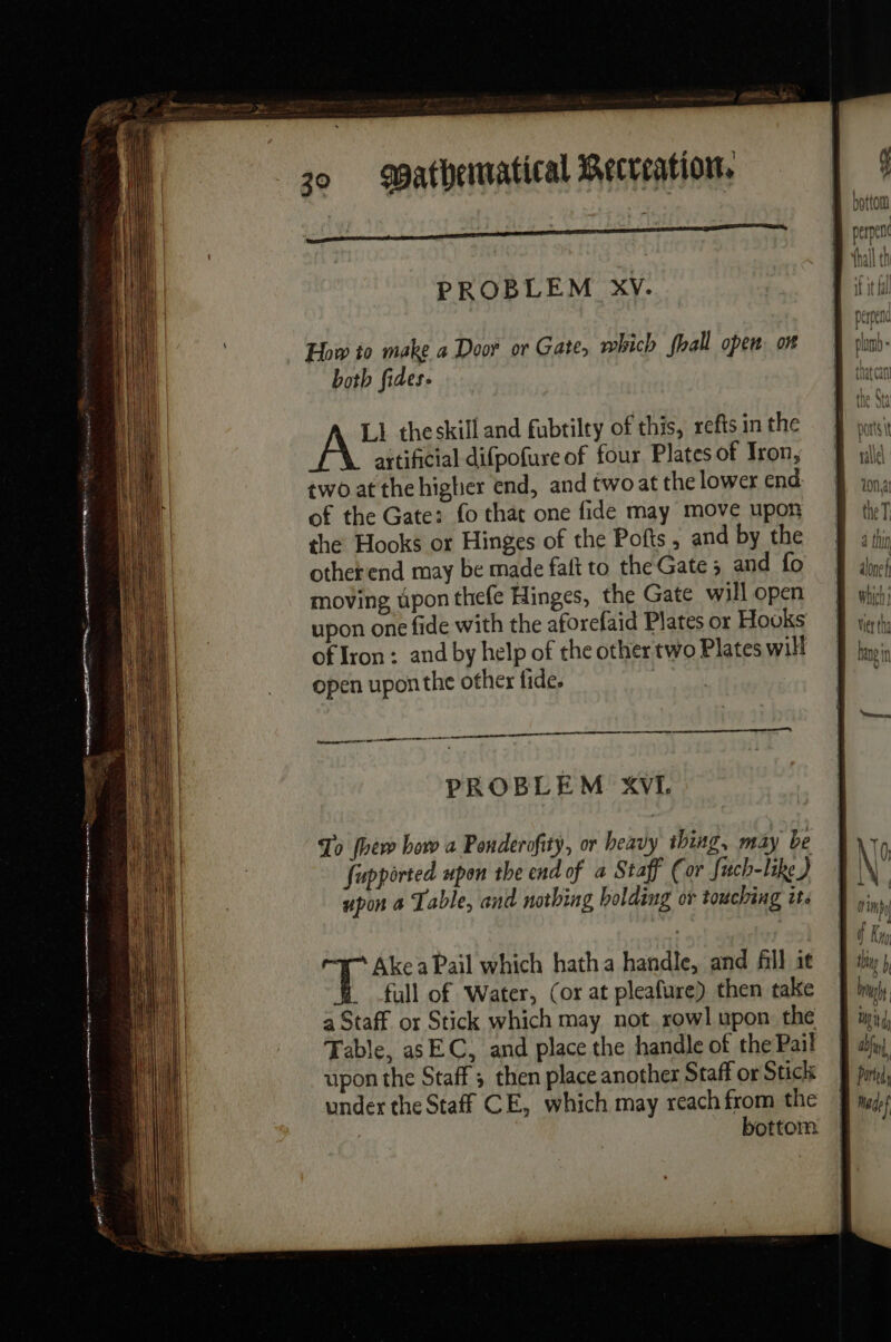 PROBLEM XV. How to make a Door or Gate, which fhall open. on both fides. Ll theskill and fubtilty of this, refts in the artificial difpofure of four Plates of Iron, two at the higher end, and two at the lower end of the Gate: fo that one fide may move upon the Hooks or Hinges of the Pofts , and by the otherend may be made faft to the Gate ; and fo moving upon thefe Hinges, the Gate will open upon one fide with the aforefaid Plates or Houks of Iron : and by help of the other two Plates will open upon the other fide. | tr ees PROBLEM XVI. To [hew how a Ponderofity, or heavy thing, may be fupported upon the end of a Staff (or fuch-like ) upon a Table, and nothing holding or touching i. a Ake a Pail which hatha handle, and fill it full of Water, (or at pleafure) then take a Staff or Stick which may not rowl upon the Table, as EC, and place the handle of the Pail upon the Staff ; then place another Staff or Sticls under the Staff CE, which may reach from the | bottom alone Which Wer tha hang in LN | l'in] f Ky