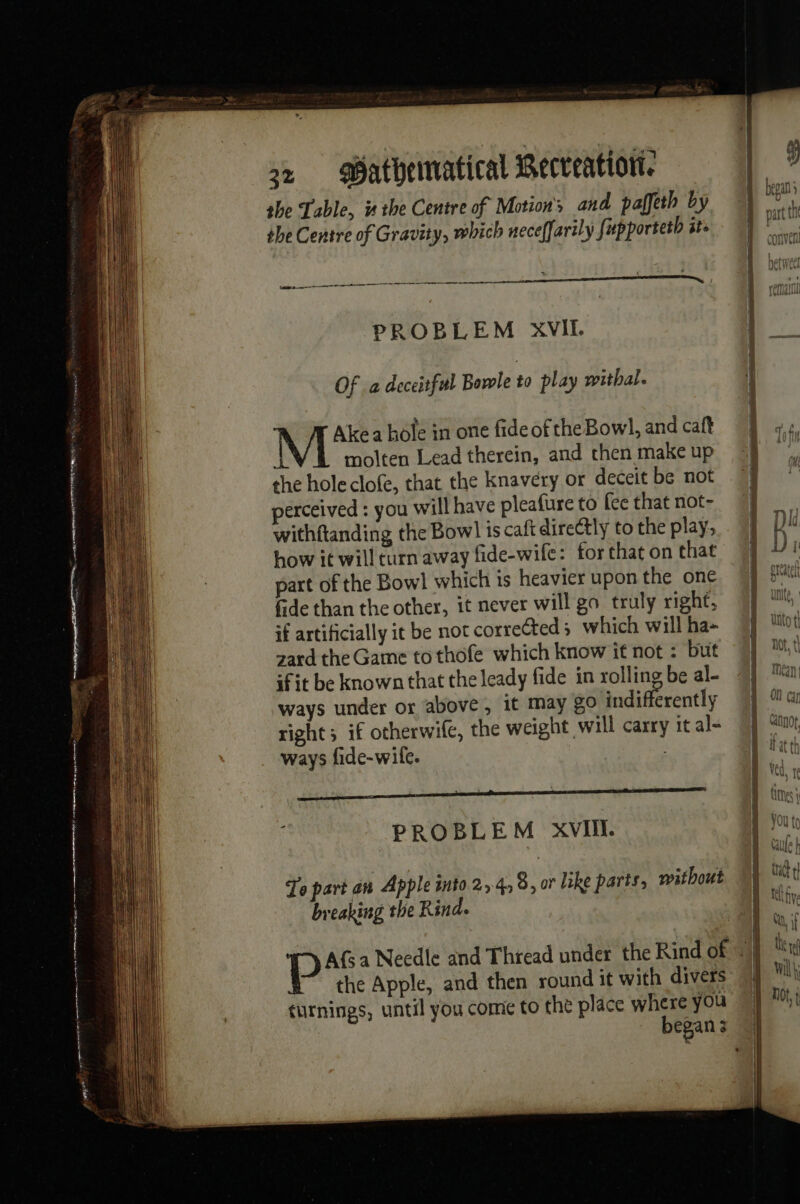 she Table, is the Centre of Motion’ and paffeth by she Centre of Gravity, which neceffarily fapporteth it. 2. ee PROBLEM XVII. Of a deceitful Bewle to play withal. Akea hole in one fideof the Bowl, and caft L molten Lead therein, and chen make up the hole clofe, that the knavery or deceit be not perceived : you will have pleafure to fee that not- withftanding the Bowl is caft directly to the play, how it will carn away fide-wife: for that on that part of the Bowl which ts heavier upon the one fide than the other, it never will go truly right: if artificially it be not corrected 5 which will ha- zard the Game to thofe which know it not : but if it be known that the leady fide in rolling be al- ways under or above, it may 80 indifferently right; if otherwife, the weight will carry it al- ways fide-wile. , i PROBLEM XVII To part an Apple into 2,4, 8, or like parts, without breaking the Rind. the Apple, and then round it with divers curnings, until you come to the place where you Re LS Thr : MUO TI mak 4! Not, t| La Aud