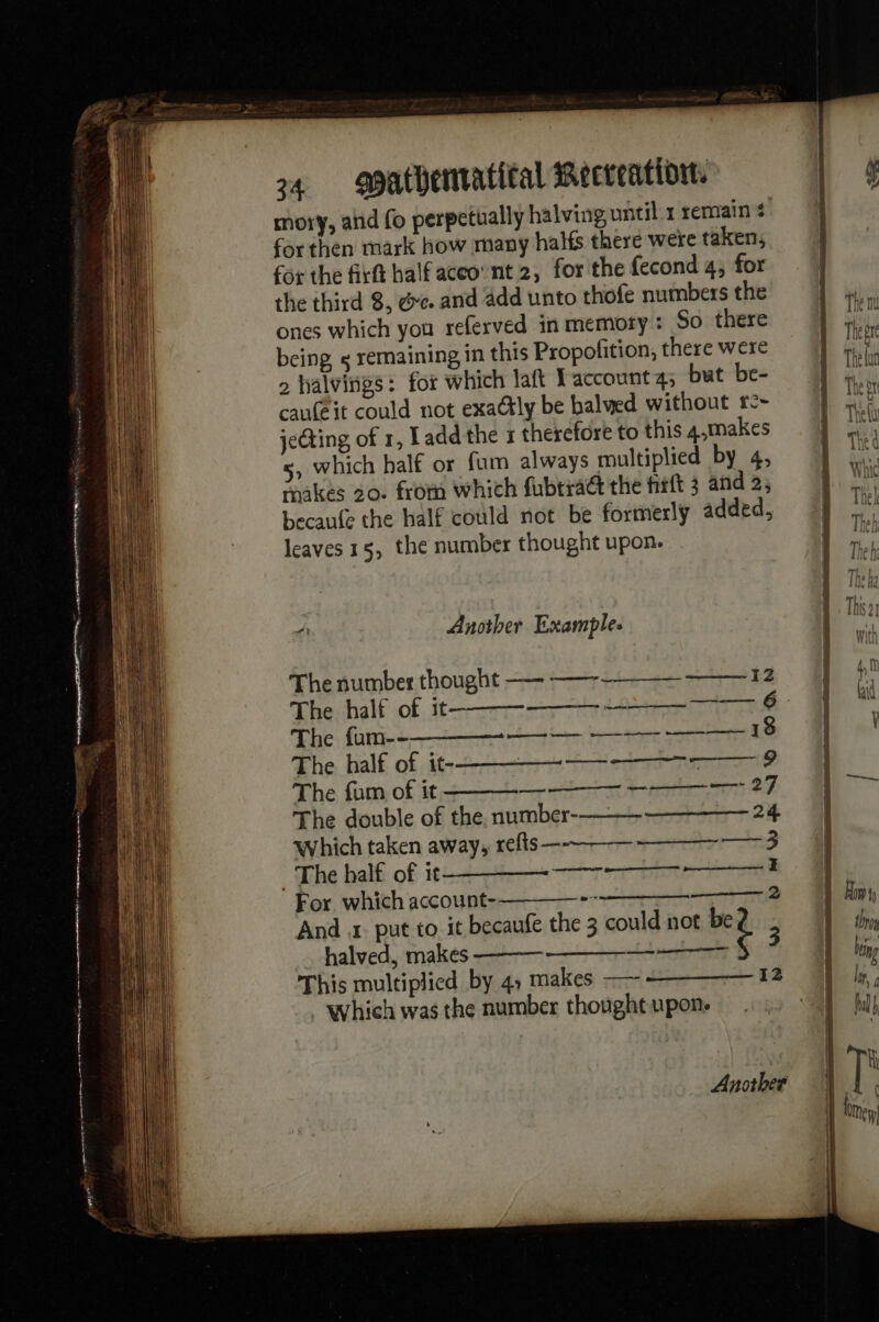 mory, and fo perpetually halving until 1 remain # for then mark how many halfs there were taken, for the firft halfaceovnt 2, for the fecond 4; for the third 8, &amp;e. and add unto thofe numbers the ones which you referved in memory : So there being « remaining in this Propofition, there were 2 halvings: for which laft TY account 4; but be- caufeit could not exactly be balwed without re~ jeing of 1, Ladd the 1 therefore to this 4,makes 5, which half or fum always multiplied by 4, makes 20. from which fubtra@ the firtt 3 and 2; becaufe the half could not be formerly added, leaves 15, the number thought upon. A Another Example. The number thought —- — 12 The half of it --——_ 6 The {an--———_—_—- —_ — ———- —— 18 The half of 6-2] 19 The fum of it nel ee ts ee Le 27 The double of the, number- 24 which taken away, refts --—__ —-—_— 3 The half of it — —— : For which account-———— -~ ———— 2 And .t put to it becaufe the 3 could not be halved, makes eae ‘ 3 This multiplied by 4, makes —— 12 which was the number thought upon. Another